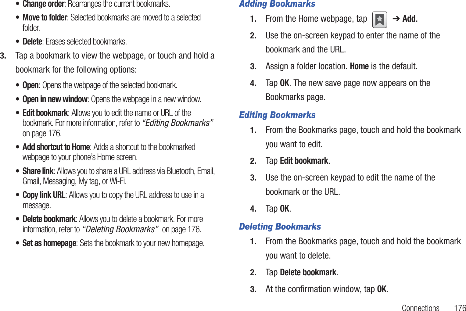 Connections       176• Change order: Rearranges the current bookmarks.• Move to folder: Selected bookmarks are moved to a selected folder.• Delete: Erases selected bookmarks.3. Tap a bookmark to view the webpage, or touch and hold a bookmark for the following options:•Open: Opens the webpage of the selected bookmark.• Open in new window: Opens the webpage in a new window.• Edit bookmark: Allows you to edit the name or URL of the bookmark. For more information, refer to “Editing Bookmarks”  on page 176.• Add shortcut to Home: Adds a shortcut to the bookmarked webpage to your phone’s Home screen.• Share link: Allows you to share a URL address via Bluetooth, Email, Gmail, Messaging, My tag, or Wi-Fi.• Copy link URL: Allows you to copy the URL address to use in a message.• Delete bookmark: Allows you to delete a bookmark. For more information, refer to “Deleting Bookmarks”  on page 176.• Set as homepage: Sets the bookmark to your new homepage.Adding Bookmarks1. From the Home webpage, tap   ➔ Add.2. Use the on-screen keypad to enter the name of the bookmark and the URL.3. Assign a folder location. Home is the default.4. Tap OK. The new save page now appears on the Bookmarks page.Editing Bookmarks1. From the Bookmarks page, touch and hold the bookmark you want to edit.2. Tap Edit bookmark.3. Use the on-screen keypad to edit the name of the bookmark or the URL.4. Tap OK.Deleting Bookmarks1. From the Bookmarks page, touch and hold the bookmark you want to delete.2. Tap Delete bookmark.3. At the confirmation window, tap OK.