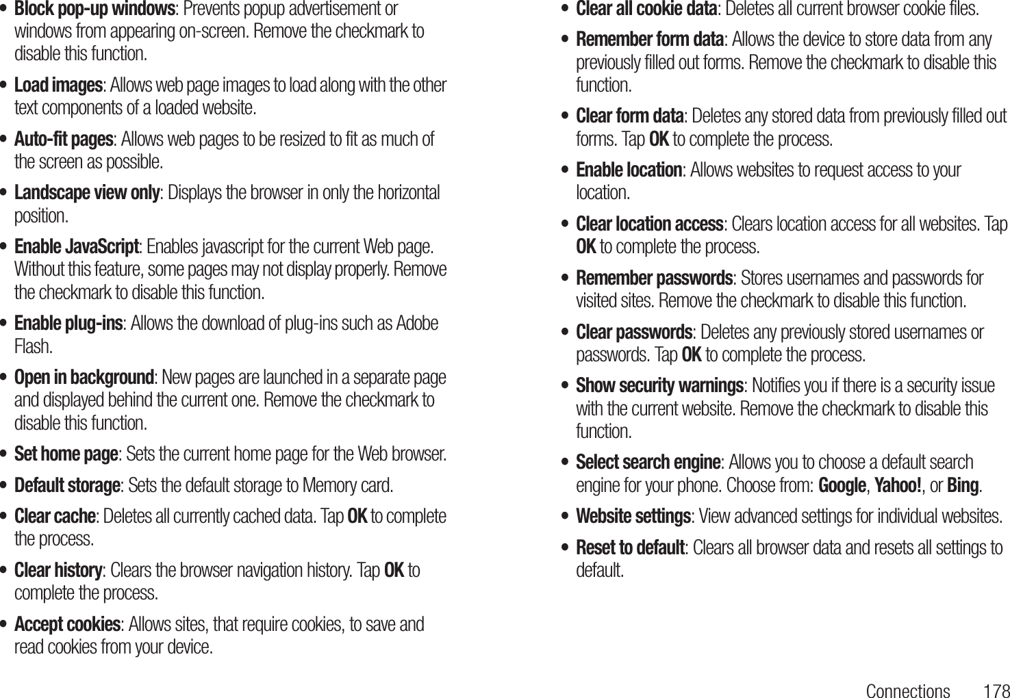 Connections 178• Block pop-up windows: Prevents popup advertisement or windows from appearing on-screen. Remove the checkmark to disable this function.• Load images: Allows web page images to load along with the other text components of a loaded website.• Auto-fit pages: Allows web pages to be resized to fit as much of the screen as possible.• Landscape view only: Displays the browser in only the horizontal position.• Enable JavaScript: Enables javascript for the current Web page. Without this feature, some pages may not display properly. Remove the checkmark to disable this function.• Enable plug-ins: Allows the download of plug-ins such as Adobe Flash.• Open in background: New pages are launched in a separate page and displayed behind the current one. Remove the checkmark to disable this function.• Set home page: Sets the current home page for the Web browser.• Default storage: Sets the default storage to Memory card.• Clear cache: Deletes all currently cached data. Tap OK to complete the process.• Clear history: Clears the browser navigation history. Tap OK to complete the process.• Accept cookies: Allows sites, that require cookies, to save and read cookies from your device.• Clear all cookie data: Deletes all current browser cookie files.• Remember form data: Allows the device to store data from any previously filled out forms. Remove the checkmark to disable this function.• Clear form data: Deletes any stored data from previously filled out forms. Tap OK to complete the process.• Enable location: Allows websites to request access to your location.• Clear location access: Clears location access for all websites. Tap OK to complete the process.• Remember passwords: Stores usernames and passwords for visited sites. Remove the checkmark to disable this function.• Clear passwords: Deletes any previously stored usernames or passwords. Tap OK to complete the process.• Show security warnings: Notifies you if there is a security issue with the current website. Remove the checkmark to disable this function.• Select search engine: Allows you to choose a default search engine for your phone. Choose from: Google, Yahoo!, or Bing.• Website settings: View advanced settings for individual websites.• Reset to default: Clears all browser data and resets all settings to default.