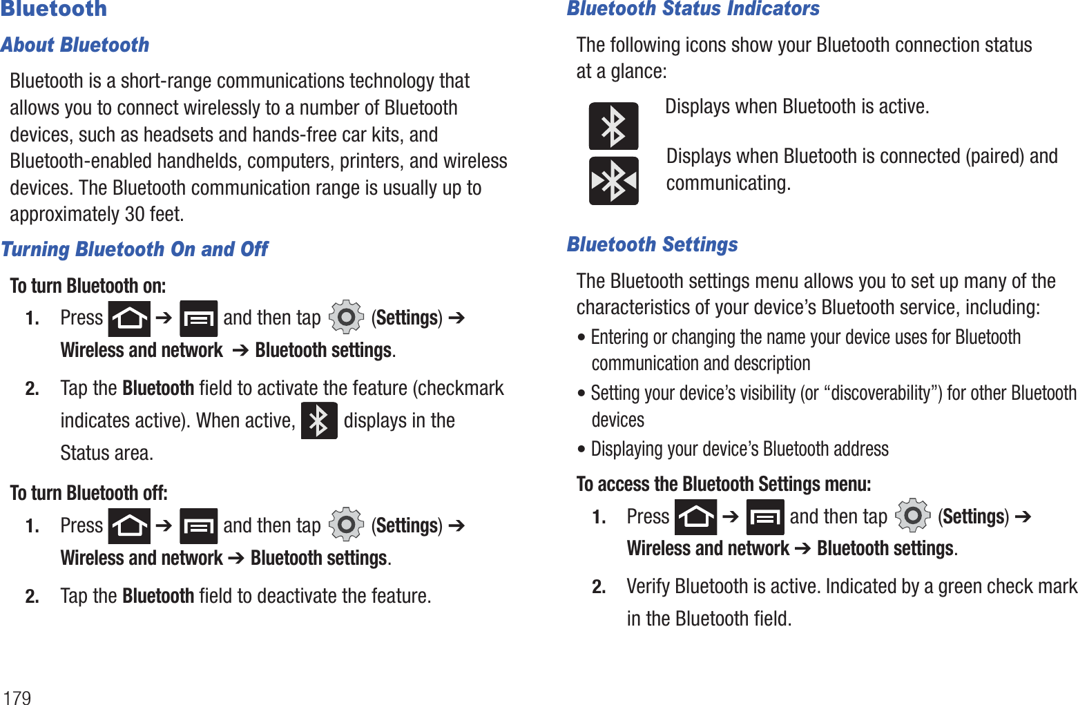 179BluetoothAbout BluetoothBluetooth is a short-range communications technology that allows you to connect wirelessly to a number of Bluetooth devices, such as headsets and hands-free car kits, and Bluetooth-enabled handhelds, computers, printers, and wireless devices. The Bluetooth communication range is usually up to approximately 30 feet.Turning Bluetooth On and OffTo turn Bluetooth on:1. Press  ➔   and then tap   (Settings) ➔ Wireless and network  ➔ Bluetooth settings.2. Tap the Bluetooth field to activate the feature (checkmark indicates active). When active,   displays in the Status area.To turn Bluetooth off:1. Press  ➔   and then tap   (Settings) ➔ Wireless and network ➔ Bluetooth settings.2. Tap the Bluetooth field to deactivate the feature.Bluetooth Status IndicatorsThe following icons show your Bluetooth connection status at a glance:Displays when Bluetooth is active.Displays when Bluetooth is connected (paired) and communicating.Bluetooth SettingsThe Bluetooth settings menu allows you to set up many of the characteristics of your device’s Bluetooth service, including:• Entering or changing the name your device uses for Bluetooth communication and description• Setting your device’s visibility (or “discoverability”) for other Bluetooth devices• Displaying your device’s Bluetooth addressTo access the Bluetooth Settings menu:1. Press  ➔   and then tap   (Settings) ➔ Wireless and network ➔ Bluetooth settings.2. Verify Bluetooth is active. Indicated by a green check mark in the Bluetooth field.