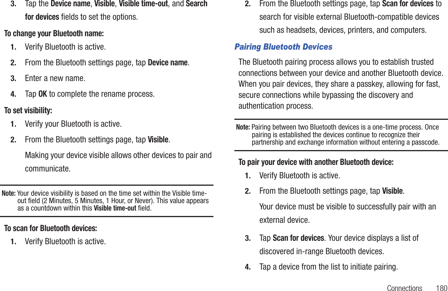 Connections       1803. Tap the Device name, Visible, Visible time-out, and Search for devices fields to set the options.To change your Bluetooth name:1. Verify Bluetooth is active.2. From the Bluetooth settings page, tap Device name.3. Enter a new name.4. Tap OK to complete the rename process.To set visibility:1. Verify your Bluetooth is active.2. From the Bluetooth settings page, tap Visible.Making your device visible allows other devices to pair and communicate.Note: Your device visibility is based on the time set within the Visible time-out field (2 Minutes, 5 Minutes, 1 Hour, or Never). This value appears as a countdown within this Visible time-out field.To scan for Bluetooth devices:1. Verify Bluetooth is active.2. From the Bluetooth settings page, tap Scan for devices to search for visible external Bluetooth-compatible devices such as headsets, devices, printers, and computers.Pairing Bluetooth DevicesThe Bluetooth pairing process allows you to establish trusted connections between your device and another Bluetooth device. When you pair devices, they share a passkey, allowing for fast, secure connections while bypassing the discovery and authentication process.Note: Pairing between two Bluetooth devices is a one-time process. Once pairing is established the devices continue to recognize their partnership and exchange information without entering a passcode.To pair your device with another Bluetooth device:1. Verify Bluetooth is active.2. From the Bluetooth settings page, tap Visible.Your device must be visible to successfully pair with an external device.3. Tap Scan for devices. Your device displays a list of discovered in-range Bluetooth devices.4. Tap a device from the list to initiate pairing.