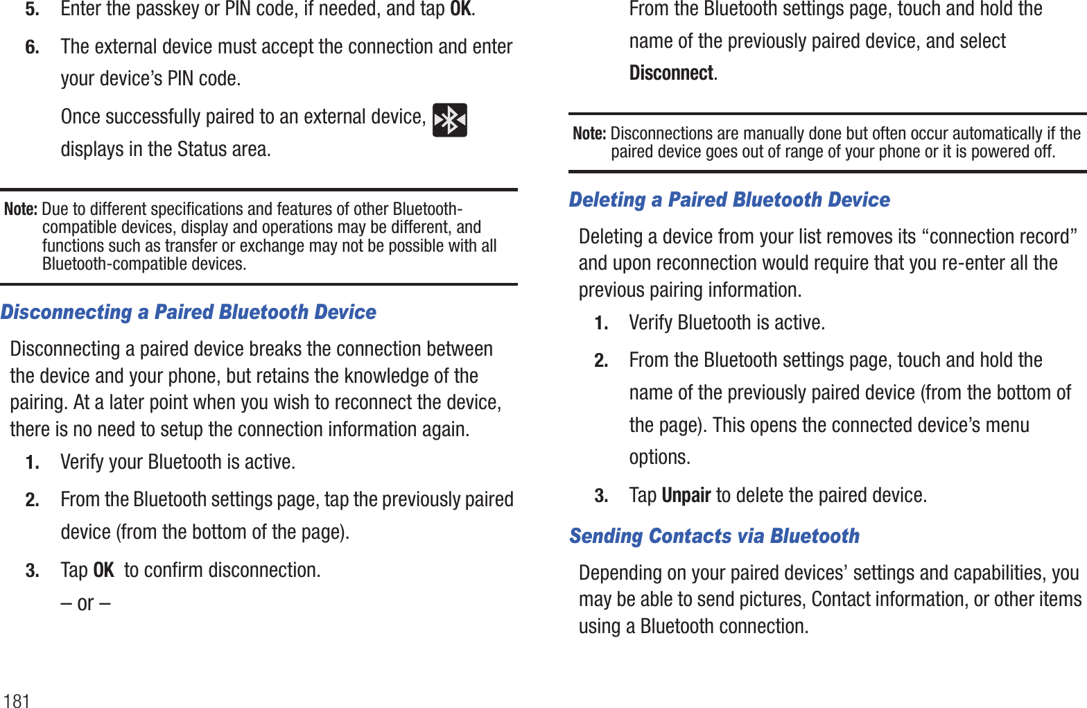 1815. Enter the passkey or PIN code, if needed, and tap OK.6. The external device must accept the connection and enter your device’s PIN code.Once successfully paired to an external device,   displays in the Status area.Note: Due to different specifications and features of other Bluetooth-compatible devices, display and operations may be different, and functions such as transfer or exchange may not be possible with all Bluetooth-compatible devices.Disconnecting a Paired Bluetooth DeviceDisconnecting a paired device breaks the connection between the device and your phone, but retains the knowledge of the pairing. At a later point when you wish to reconnect the device, there is no need to setup the connection information again.1. Verify your Bluetooth is active.2. From the Bluetooth settings page, tap the previously paired device (from the bottom of the page).3. Tap OK  to confirm disconnection.– or –From the Bluetooth settings page, touch and hold the name of the previously paired device, and select Disconnect.Note: Disconnections are manually done but often occur automatically if the paired device goes out of range of your phone or it is powered off.Deleting a Paired Bluetooth DeviceDeleting a device from your list removes its “connection record” and upon reconnection would require that you re-enter all the previous pairing information.1. Verify Bluetooth is active.2. From the Bluetooth settings page, touch and hold the name of the previously paired device (from the bottom of the page). This opens the connected device’s menu options.3. Tap Unpair to delete the paired device.Sending Contacts via BluetoothDepending on your paired devices’ settings and capabilities, you may be able to send pictures, Contact information, or other items using a Bluetooth connection.