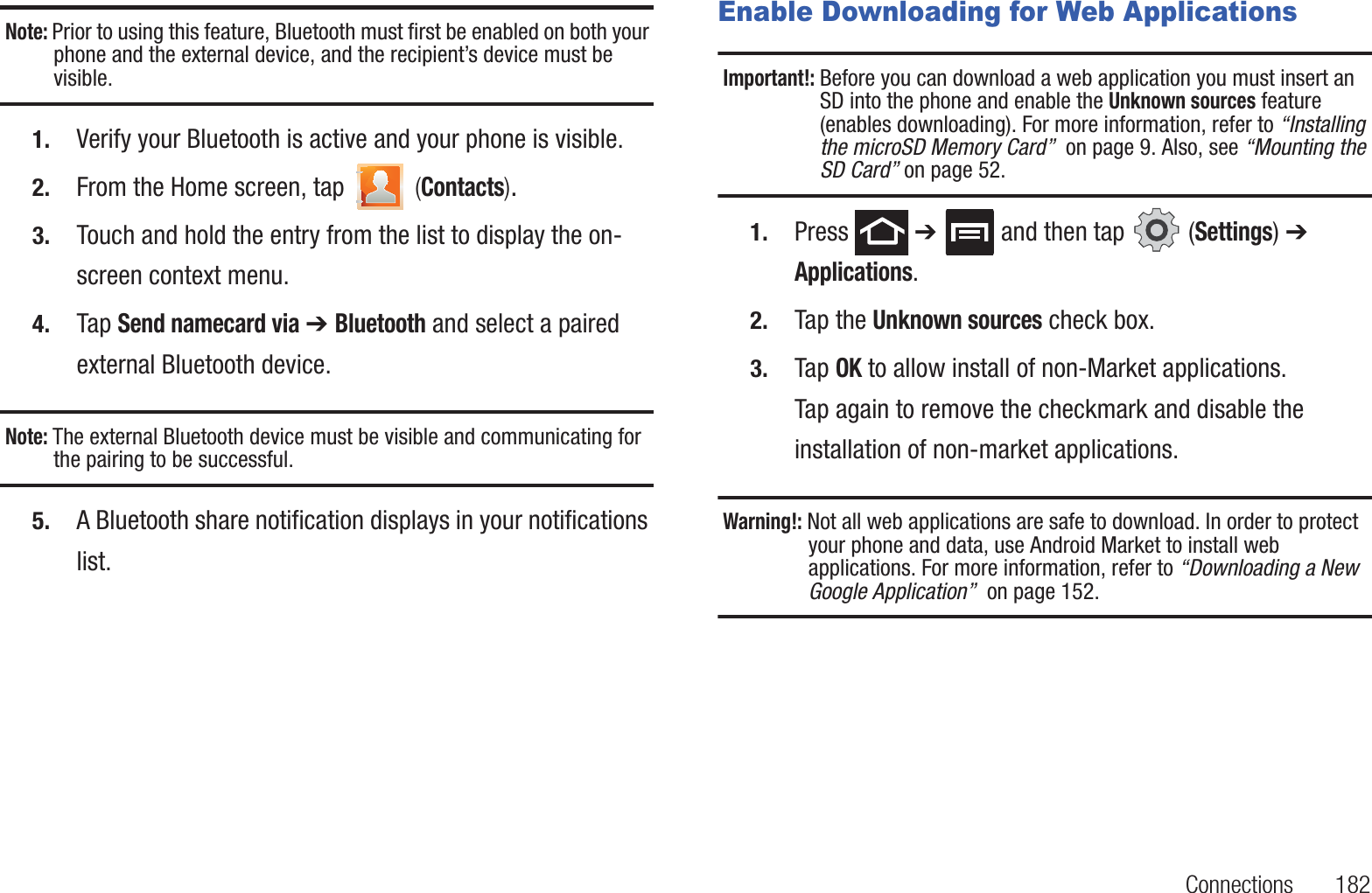 Connections 182Note: Prior to using this feature, Bluetooth must first be enabled on both your phone and the external device, and the recipient’s device must be visible.1. Verify your Bluetooth is active and your phone is visible.2. From the Home screen, tap (Contacts).3. Touch and hold the entry from the list to display the on-screen context menu.4. Tap Send namecard via ➔ Bluetooth and select a paired external Bluetooth device.Note: The external Bluetooth device must be visible and communicating for the pairing to be successful.5. A Bluetooth share notification displays in your notifications list. Enable Downloading for Web ApplicationsImportant!: Before you can download a web application you must insert an SD into the phone and enable the Unknown sources feature (enables downloading). For more information, refer to “Installing the microSD Memory Card” on page 9. Also, see “Mounting the SD Card” on page 52.1. Press ➔ and then tap (Settings) ➔ Applications.2. Tap the Unknown sources check box.3. Tap OK to allow install of non-Market applications. Tap again to remove the checkmark and disable the installation of non-market applications.Warning!: Not all web applications are safe to download. In order to protect your phone and data, use Android Market to install web applications. For more information, refer to “Downloading a New Google Application” on page 152.
