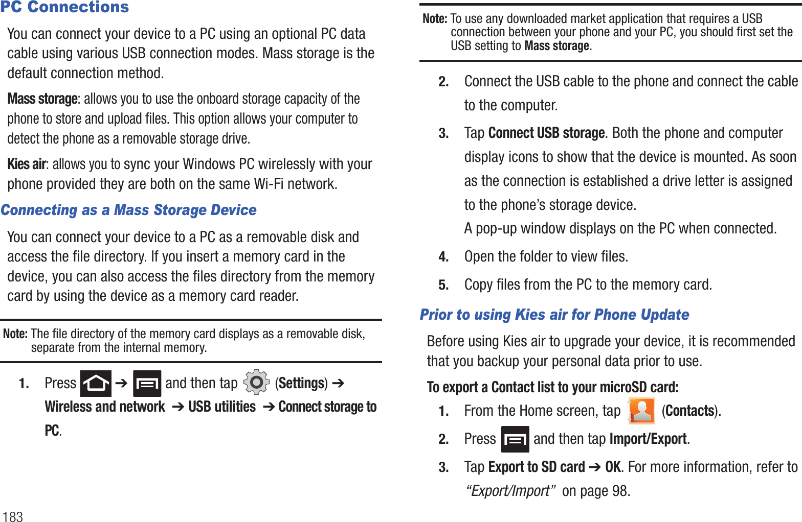 183PC ConnectionsYou can connect your device to a PC using an optional PC data cable using various USB connection modes. Mass storage is the default connection method.Mass storage: allows you to use the onboard storage capacity of the phone to store and upload files. This option allows your computer to detect the phone as a removable storage drive.Kies air: allows you to sync your Windows PC wirelessly with your phone provided they are both on the same Wi-Fi network.Connecting as a Mass Storage DeviceYou can connect your device to a PC as a removable disk and access the file directory. If you insert a memory card in the device, you can also access the files directory from the memory card by using the device as a memory card reader.Note: The file directory of the memory card displays as a removable disk, separate from the internal memory.1. Press  ➔   and then tap   (Settings) ➔ Wireless and network  ➔ USB utilities  ➔ Connect storage to PC.Note: To use any downloaded market application that requires a USB connection between your phone and your PC, you should first set the USB setting to Mass storage.2. Connect the USB cable to the phone and connect the cable to the computer.3. Tap Connect USB storage. Both the phone and computer display icons to show that the device is mounted. As soon as the connection is established a drive letter is assigned to the phone’s storage device.A pop-up window displays on the PC when connected.4. Open the folder to view files.5. Copy files from the PC to the memory card.Prior to using Kies air for Phone UpdateBefore using Kies air to upgrade your device, it is recommended that you backup your personal data prior to use. To export a Contact list to your microSD card:1. From the Home screen, tap   (Contacts).2. Press   and then tap Import/Export.3. Tap Export to SD card ➔ OK. For more information, refer to “Export/Import”  on page 98.