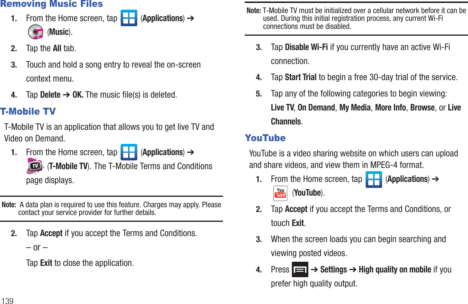 139Removing Music Files1. From the Home screen, tap   (Applications) ➔  (Music).2. Tap the All tab.3. Touch and hold a song entry to reveal the on-screen context menu.4. Tap Delete ➔ OK. The music file(s) is deleted.T-Mobile TVT-Mobile TV is an application that allows you to get live TV and Video on Demand.1. From the Home screen, tap   (Applications) ➔  (T-Mobile TV). The T-Mobile Terms and Conditions page displays.Note:  A data plan is required to use this feature. Charges may apply. Please contact your service provider for further details.2. Tap Accept if you accept the Terms and Conditions.– or –Tap Exit to close the application.Note: T-Mobile TV must be initialized over a cellular network before it can be used. During this initial registration process, any current Wi-Fi connections must be disabled.3. Tap Disable Wi-Fi if you currently have an active Wi-Fi connection.4. Tap Start Trial to begin a free 30-day trial of the service. 5. Tap any of the following categories to begin viewing: Live TV, On Demand, My Media, More Info, Browse, or Live Channels.YouTubeYouTube is a video sharing website on which users can upload and share videos, and view them in MPEG-4 format.1. From the Home screen, tap   (Applications) ➔  (YouTube).2. Tap Accept if you accept the Terms and Conditions, or touch Exit.3. When the screen loads you can begin searching and viewing posted videos.4. Press  ➔ Settings ➔ High quality on mobile if you prefer high quality output.