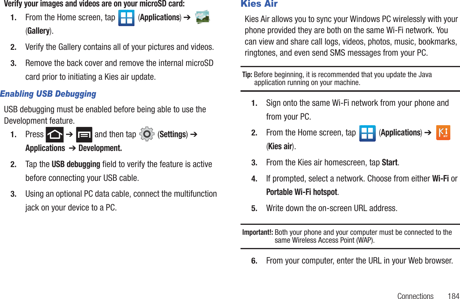 Connections       184Verify your images and videos are on your microSD card:1. From the Home screen, tap   (Applications) ➔   (Gallery).2. Verify the Gallery contains all of your pictures and videos.3. Remove the back cover and remove the internal microSD card prior to initiating a Kies air update.Enabling USB DebuggingUSB debugging must be enabled before being able to use the Development feature. 1. Press  ➔   and then tap   (Settings) ➔ Applications  ➔ Development.2. Tap the USB debugging field to verify the feature is active before connecting your USB cable.3. Using an optional PC data cable, connect the multifunction jack on your device to a PC.Kies AirKies Air allows you to sync your Windows PC wirelessly with your phone provided they are both on the same Wi-Fi network. You can view and share call logs, videos, photos, music, bookmarks, ringtones, and even send SMS messages from your PC.Tip: Before beginning, it is recommended that you update the Java application running on your machine.1. Sign onto the same Wi-Fi network from your phone and from your PC. 2. From the Home screen, tap   (Applications) ➔   (Kies air).3. From the Kies air homescreen, tap Start.4. If prompted, select a network. Choose from either Wi-Fi or Portable Wi-Fi hotspot.5. Write down the on-screen URL address. Important!: Both your phone and your computer must be connected to the same Wireless Access Point (WAP).6. From your computer, enter the URL in your Web browser.