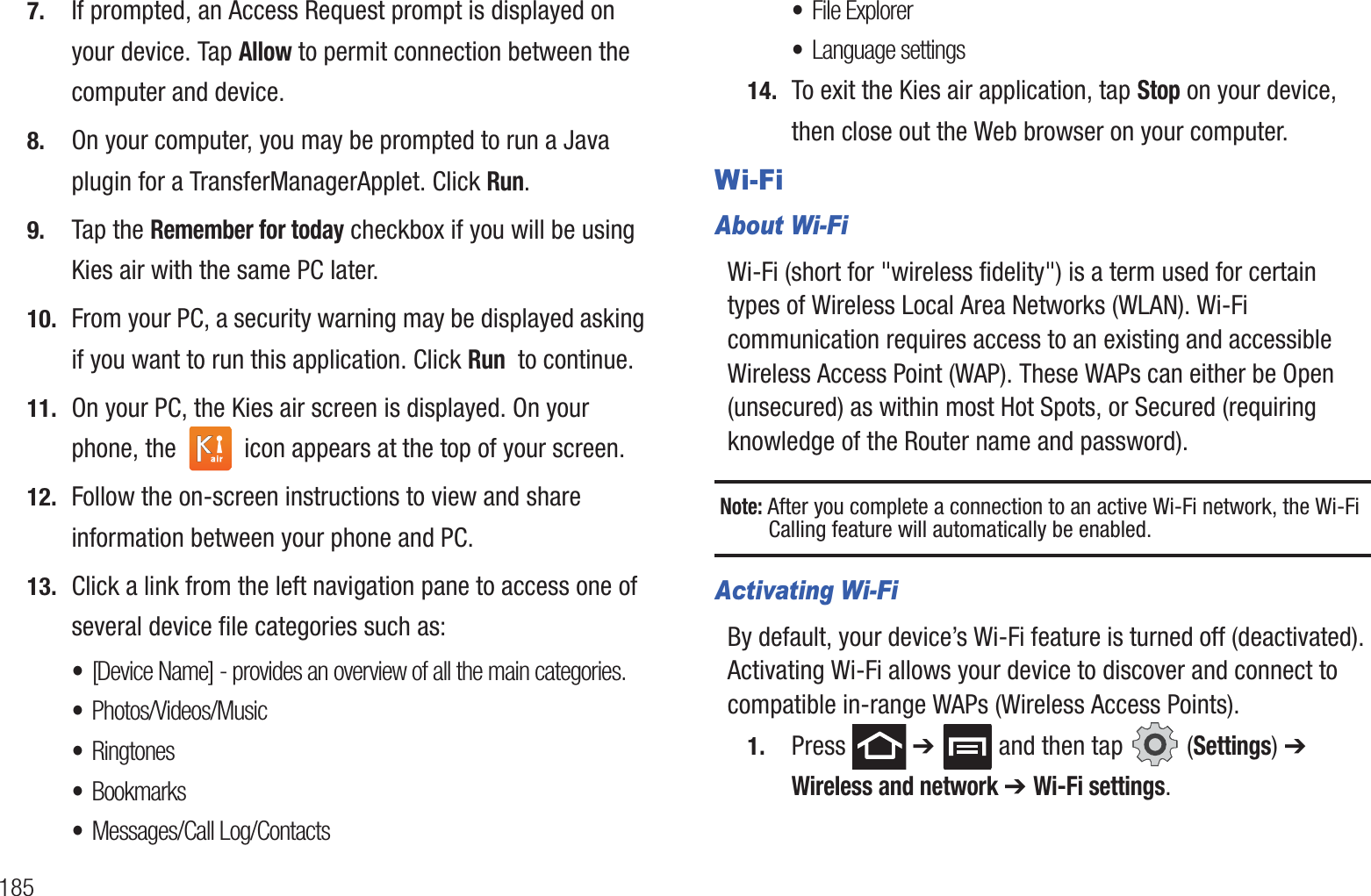 1857. If prompted, an Access Request prompt is displayed on your device. Tap Allow to permit connection between the computer and device.8. On your computer, you may be prompted to run a Java plugin for a TransferManagerApplet. Click Run.9. Tap the Remember for today checkbox if you will be using Kies air with the same PC later.10. From your PC, a security warning may be displayed asking if you want to run this application. Click Run  to continue.11. On your PC, the Kies air screen is displayed. On your phone, the   icon appears at the top of your screen.12. Follow the on-screen instructions to view and share information between your phone and PC.13. Click a link from the left navigation pane to access one of several device file categories such as:•[Device Name] - provides an overview of all the main categories.•Photos/Videos/Music•Ringtones•Bookmarks•Messages/Call Log/Contacts•File Explorer•Language settings14. To exit the Kies air application, tap Stop on your device, then close out the Web browser on your computer.Wi-FiAbout Wi-FiWi-Fi (short for &quot;wireless fidelity&quot;) is a term used for certain types of Wireless Local Area Networks (WLAN). Wi-Fi communication requires access to an existing and accessible Wireless Access Point (WAP). These WAPs can either be Open (unsecured) as within most Hot Spots, or Secured (requiring knowledge of the Router name and password).Note: After you complete a connection to an active Wi-Fi network, the Wi-Fi Calling feature will automatically be enabled. Activating Wi-FiBy default, your device’s Wi-Fi feature is turned off (deactivated). Activating Wi-Fi allows your device to discover and connect to compatible in-range WAPs (Wireless Access Points).1. Press  ➔   and then tap   (Settings) ➔ Wireless and network ➔ Wi-Fi settings.