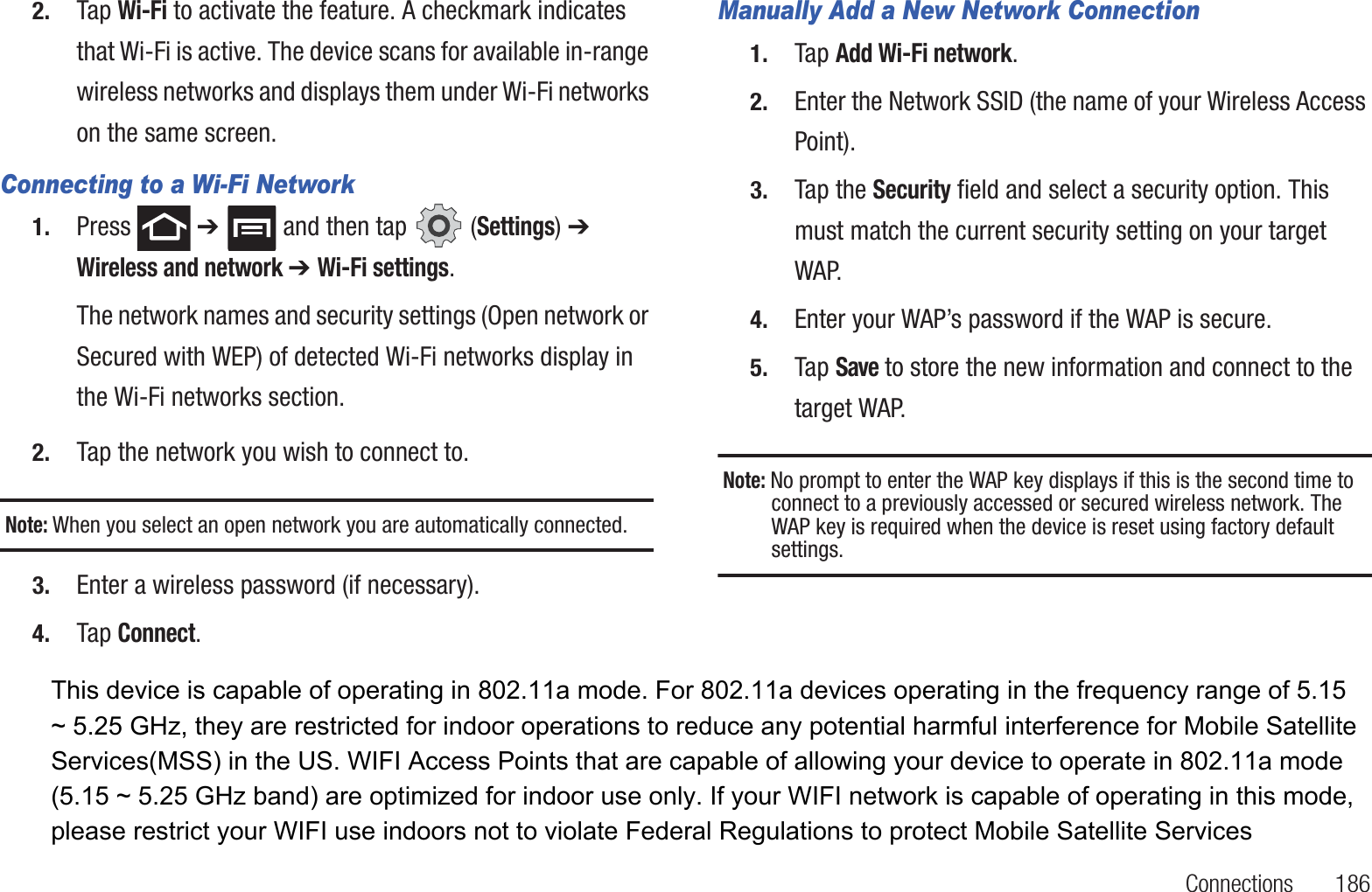 Connections       1862. Tap Wi-Fi to activate the feature. A checkmark indicates that Wi-Fi is active. The device scans for available in-range wireless networks and displays them under Wi-Fi networks on the same screen.Connecting to a Wi-Fi Network1. Press  ➔   and then tap   (Settings) ➔ Wireless and network ➔ Wi-Fi settings.The network names and security settings (Open network or Secured with WEP) of detected Wi-Fi networks display in the Wi-Fi networks section.2. Tap the network you wish to connect to.Note: When you select an open network you are automatically connected.3. Enter a wireless password (if necessary).4. Tap Connect.Manually Add a New Network Connection1. Tap Add Wi-Fi network.2. Enter the Network SSID (the name of your Wireless Access Point).3. Tap the Security field and select a security option. This must match the current security setting on your target WAP.4. Enter your WAP’s password if the WAP is secure.5. Tap Save to store the new information and connect to the target WAP.Note: No prompt to enter the WAP key displays if this is the second time to connect to a previously accessed or secured wireless network. The WAP key is required when the device is reset using factory default settings.This device is capable of operating in 802.11a mode. For 802.11a devices operating in the frequency range of 5.15 ~ 5.25 GHz, they are restricted for indoor operations to reduce any potential harmful interference for Mobile Satellite Services(MSS) in the US. WIFI Access Points that are capable of allowing your device to operate in 802.11a mode (5.15 ~ 5.25 GHz band) are optimized for indoor use only. If your WIFI network is capable of operating in this mode, please restrict your WIFI use indoors not to violate Federal Regulations to protect Mobile Satellite Services 