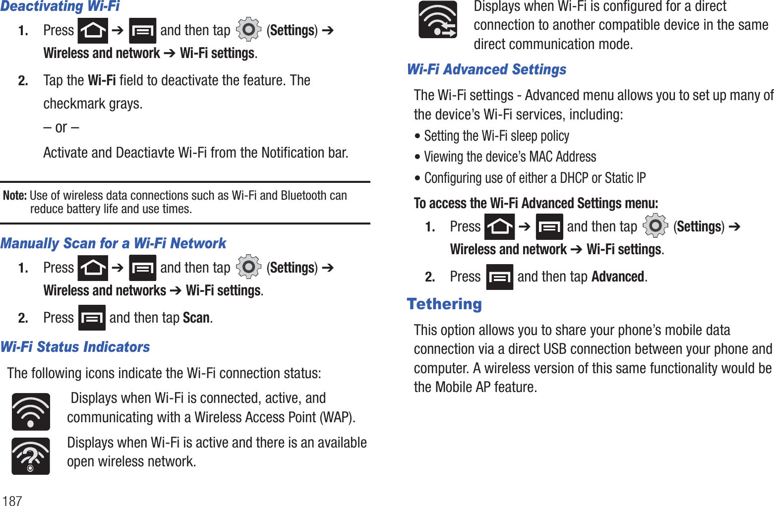187Deactivating Wi-Fi 1. Press  ➔   and then tap   (Settings) ➔ Wireless and network ➔ Wi-Fi settings.2. Tap the Wi-Fi field to deactivate the feature. The checkmark grays.– or –Activate and Deactiavte Wi-Fi from the Notification bar.Note: Use of wireless data connections such as Wi-Fi and Bluetooth can reduce battery life and use times.Manually Scan for a Wi-Fi Network1. Press  ➔   and then tap   (Settings) ➔ Wireless and networks ➔ Wi-Fi settings. 2. Press  and then tap Scan. Wi-Fi Status IndicatorsThe following icons indicate the Wi-Fi connection status: Displays when Wi-Fi is connected, active, and communicating with a Wireless Access Point (WAP).Displays when Wi-Fi is active and there is an available open wireless network.Displays when Wi-Fi is configured for a direct connection to another compatible device in the same direct communication mode.Wi-Fi Advanced SettingsThe Wi-Fi settings - Advanced menu allows you to set up many of the device’s Wi-Fi services, including:• Setting the Wi-Fi sleep policy• Viewing the device’s MAC Address• Configuring use of either a DHCP or Static IPTo access the Wi-Fi Advanced Settings menu:1. Press  ➔   and then tap   (Settings) ➔ Wireless and network ➔ Wi-Fi settings. 2. Press  and then tap Advanced. TetheringThis option allows you to share your phone’s mobile data connection via a direct USB connection between your phone and computer. A wireless version of this same functionality would be the Mobile AP feature.