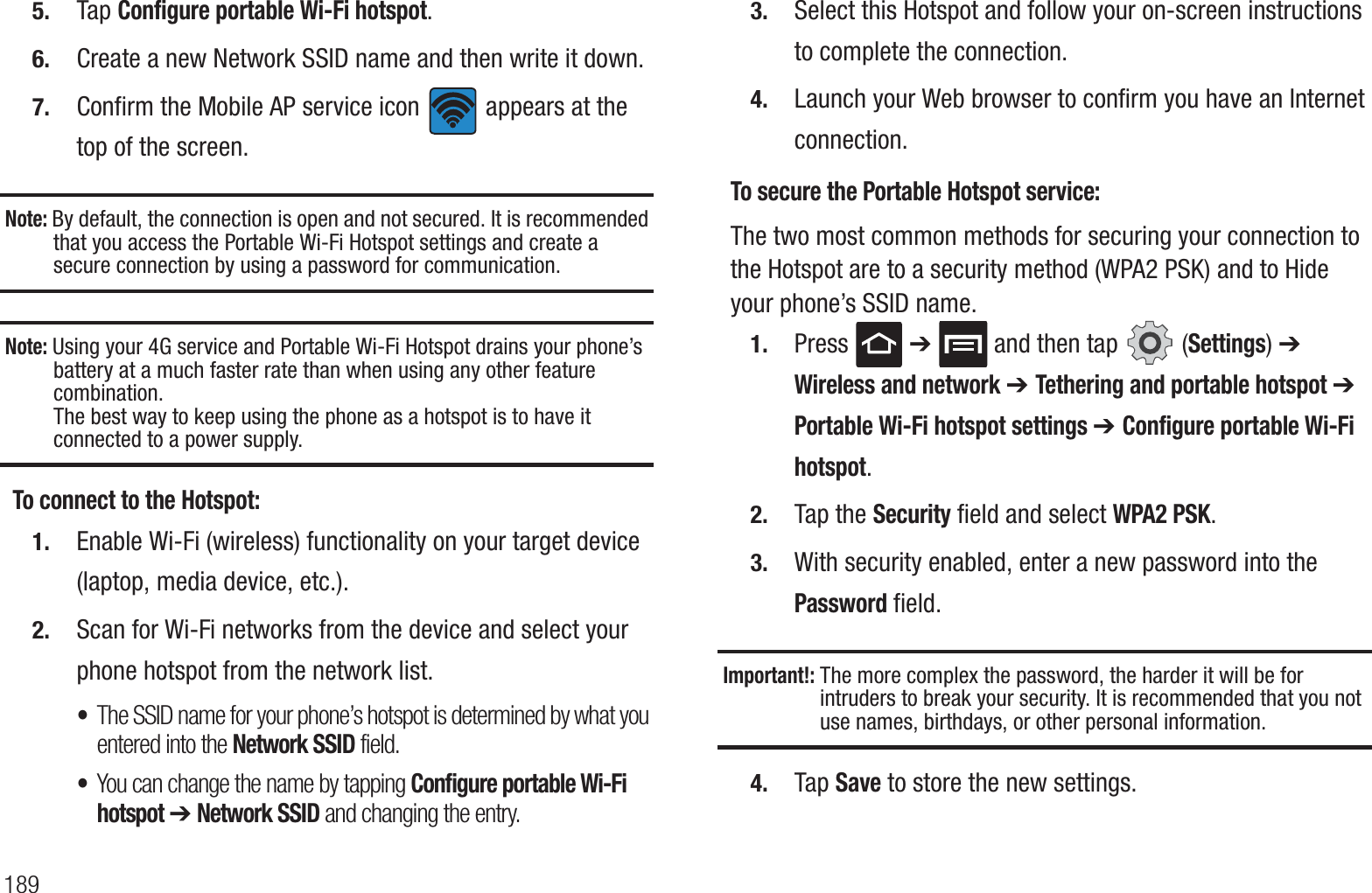 1895. Tap Configure portable Wi-Fi hotspot.6. Create a new Network SSID name and then write it down.7. Confirm the Mobile AP service icon   appears at the top of the screen.Note: By default, the connection is open and not secured. It is recommended that you access the Portable Wi-Fi Hotspot settings and create a secure connection by using a password for communication.Note: Using your 4G service and Portable Wi-Fi Hotspot drains your phone’s battery at a much faster rate than when using any other feature combination.The best way to keep using the phone as a hotspot is to have it connected to a power supply.To connect to the Hotspot:1. Enable Wi-Fi (wireless) functionality on your target device (laptop, media device, etc.).2. Scan for Wi-Fi networks from the device and select your phone hotspot from the network list.•The SSID name for your phone’s hotspot is determined by what you entered into the Network SSID field. •You can change the name by tapping Configure portable Wi-Fi hotspot ➔ Network SSID and changing the entry.3. Select this Hotspot and follow your on-screen instructions to complete the connection.4. Launch your Web browser to confirm you have an Internet connection.To secure the Portable Hotspot service:The two most common methods for securing your connection to the Hotspot are to a security method (WPA2 PSK) and to Hide your phone’s SSID name.1. Press  ➔   and then tap   (Settings) ➔ Wireless and network ➔ Tethering and portable hotspot ➔ Portable Wi-Fi hotspot settings ➔ Configure portable Wi-Fi hotspot. 2. Tap the Security field and select WPA2 PSK.3. With security enabled, enter a new password into the Password field. Important!: The more complex the password, the harder it will be for intruders to break your security. It is recommended that you not use names, birthdays, or other personal information.4. Tap Save to store the new settings.