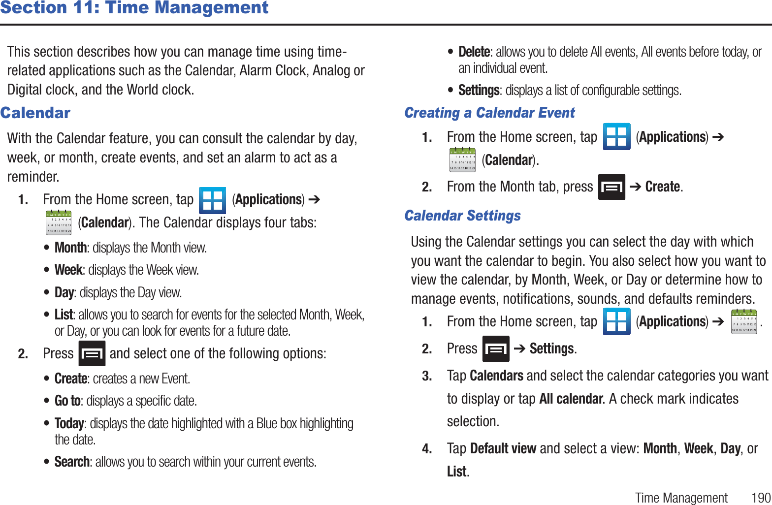 Time Management       190Section 11: Time ManagementThis section describes how you can manage time using time-related applications such as the Calendar, Alarm Clock, Analog or Digital clock, and the World clock.CalendarWith the Calendar feature, you can consult the calendar by day, week, or month, create events, and set an alarm to act as a reminder.1. From the Home screen, tap   (Applications) ➔  (Calendar). The Calendar displays four tabs:• Month: displays the Month view.•Week: displays the Week view.•Day: displays the Day view.•List: allows you to search for events for the selected Month, Week, or Day, or you can look for events for a future date.2. Press   and select one of the following options:•Create: creates a new Event.•Go to: displays a specific date.•Today: displays the date highlighted with a Blue box highlighting the date.•Search: allows you to search within your current events.• Delete: allows you to delete All events, All events before today, or an individual event.• Settings: displays a list of configurable settings.Creating a Calendar Event1. From the Home screen, tap   (Applications) ➔  (Calendar).2. From the Month tab, press   ➔ Create.Calendar SettingsUsing the Calendar settings you can select the day with which you want the calendar to begin. You also select how you want to view the calendar, by Month, Week, or Day or determine how to manage events, notifications, sounds, and defaults reminders.1. From the Home screen, tap   (Applications) ➔  .2. Press  ➔ Settings.3. Tap Calendars and select the calendar categories you want to display or tap All calendar. A check mark indicates selection.4. Tap Default view and select a view: Month, Week, Day, or List.