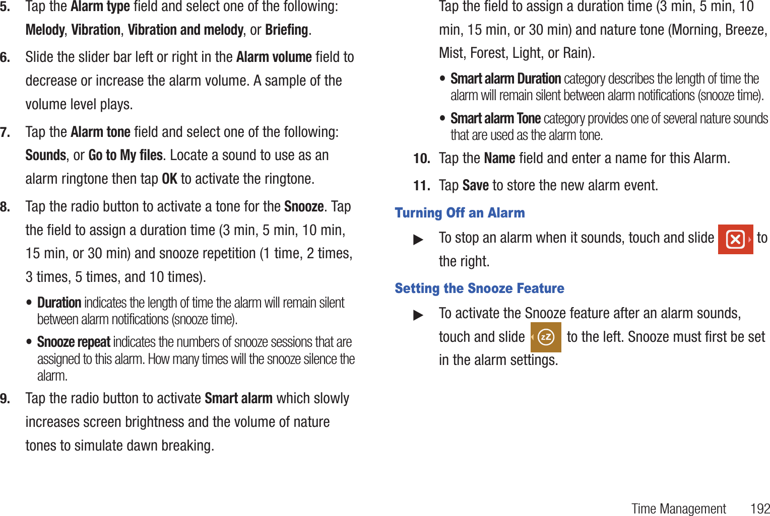 Time Management       1925. Tap the Alarm type field and select one of the following: Melody, Vibration, Vibration and melody, or Briefing.6. Slide the slider bar left or right in the Alarm volume field to decrease or increase the alarm volume. A sample of the volume level plays.7. Tap the Alarm tone field and select one of the following: Sounds, or Go to My files. Locate a sound to use as an alarm ringtone then tap OK to activate the ringtone.8. Tap the radio button to activate a tone for the Snooze. Tap the field to assign a duration time (3 min, 5 min, 10 min, 15 min, or 30 min) and snooze repetition (1 time, 2 times, 3 times, 5 times, and 10 times).•Duration indicates the length of time the alarm will remain silent between alarm notifications (snooze time).• Snooze repeat indicates the numbers of snooze sessions that are assigned to this alarm. How many times will the snooze silence the alarm.9. Tap the radio button to activate Smart alarm which slowly increases screen brightness and the volume of nature tones to simulate dawn breaking. Tap the field to assign a duration time (3 min, 5 min, 10 min, 15 min, or 30 min) and nature tone (Morning, Breeze, Mist, Forest, Light, or Rain).• Smart alarm Duration category describes the length of time the alarm will remain silent between alarm notifications (snooze time).• Smart alarm Tone category provides one of several nature sounds that are used as the alarm tone.10. Tap the Name field and enter a name for this Alarm.11. Tap Save to store the new alarm event.Turning Off an Alarm䊳To stop an alarm when it sounds, touch and slide   to the right.Setting the Snooze Feature䊳To activate the Snooze feature after an alarm sounds, touch and slide   to the left. Snooze must first be set in the alarm settings. 