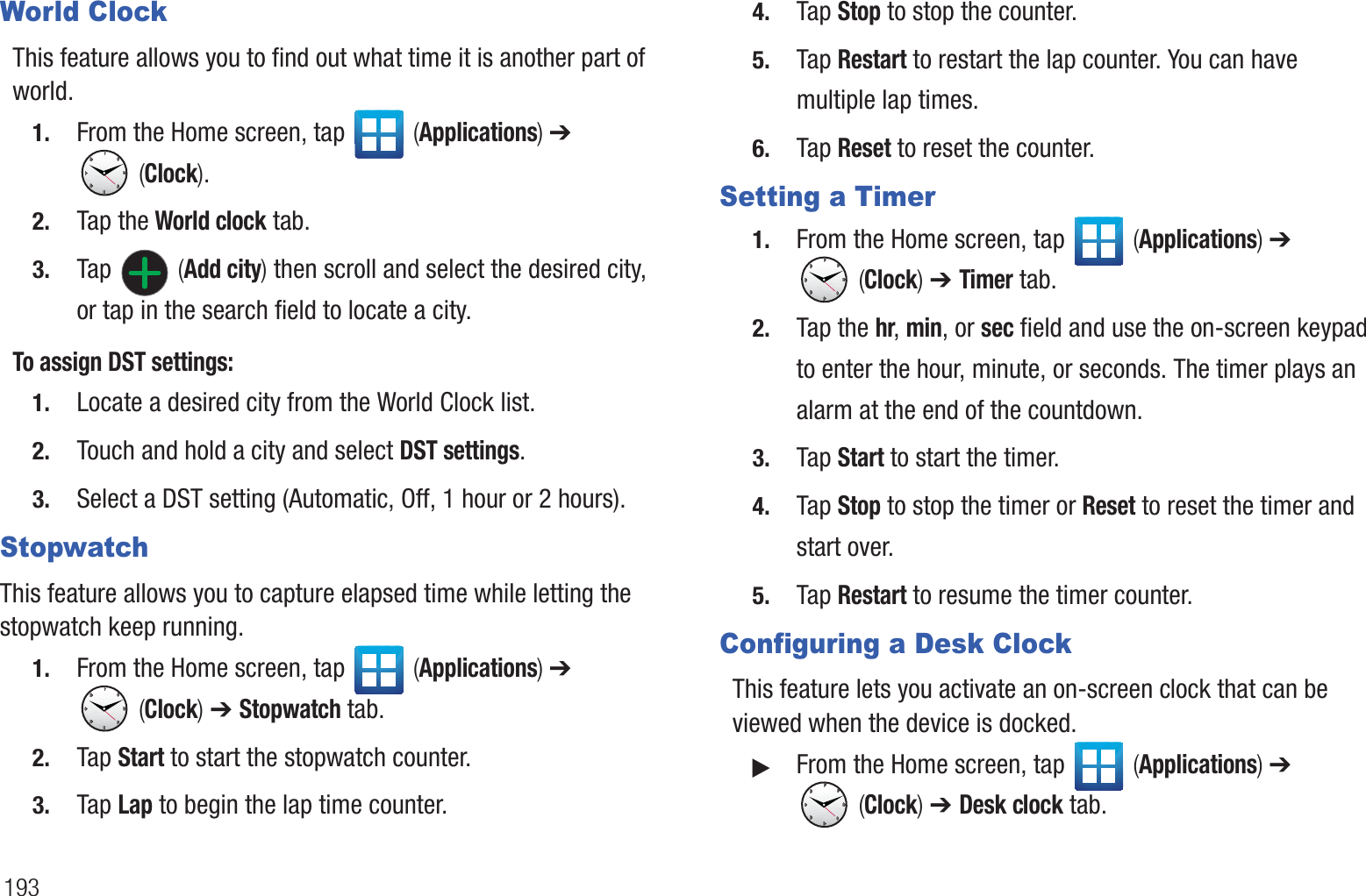 193World ClockThis feature allows you to find out what time it is another part of world.1. From the Home screen, tap   (Applications) ➔  (Clock).2. Tap the World clock tab.3. Tap  (Add city) then scroll and select the desired city, or tap in the search field to locate a city.To assign DST settings:1. Locate a desired city from the World Clock list.2. Touch and hold a city and select DST settings.3. Select a DST setting (Automatic, Off, 1 hour or 2 hours).StopwatchThis feature allows you to capture elapsed time while letting the stopwatch keep running.1. From the Home screen, tap   (Applications) ➔  (Clock) ➔ Stopwatch tab.2. Tap Start to start the stopwatch counter.3. Tap Lap to begin the lap time counter. 4. Tap Stop to stop the counter. 5. Tap Restart to restart the lap counter. You can have multiple lap times.6. Tap Reset to reset the counter.Setting a Timer1. From the Home screen, tap   (Applications) ➔  (Clock) ➔ Timer tab.2. Tap the hr, min, or sec field and use the on-screen keypad to enter the hour, minute, or seconds. The timer plays an alarm at the end of the countdown.3. Tap Start to start the timer.4. Tap Stop to stop the timer or Reset to reset the timer and start over.5. Tap Restart to resume the timer counter.Configuring a Desk ClockThis feature lets you activate an on-screen clock that can be viewed when the device is docked.䊳From the Home screen, tap   (Applications) ➔  (Clock) ➔ Desk clock tab.
