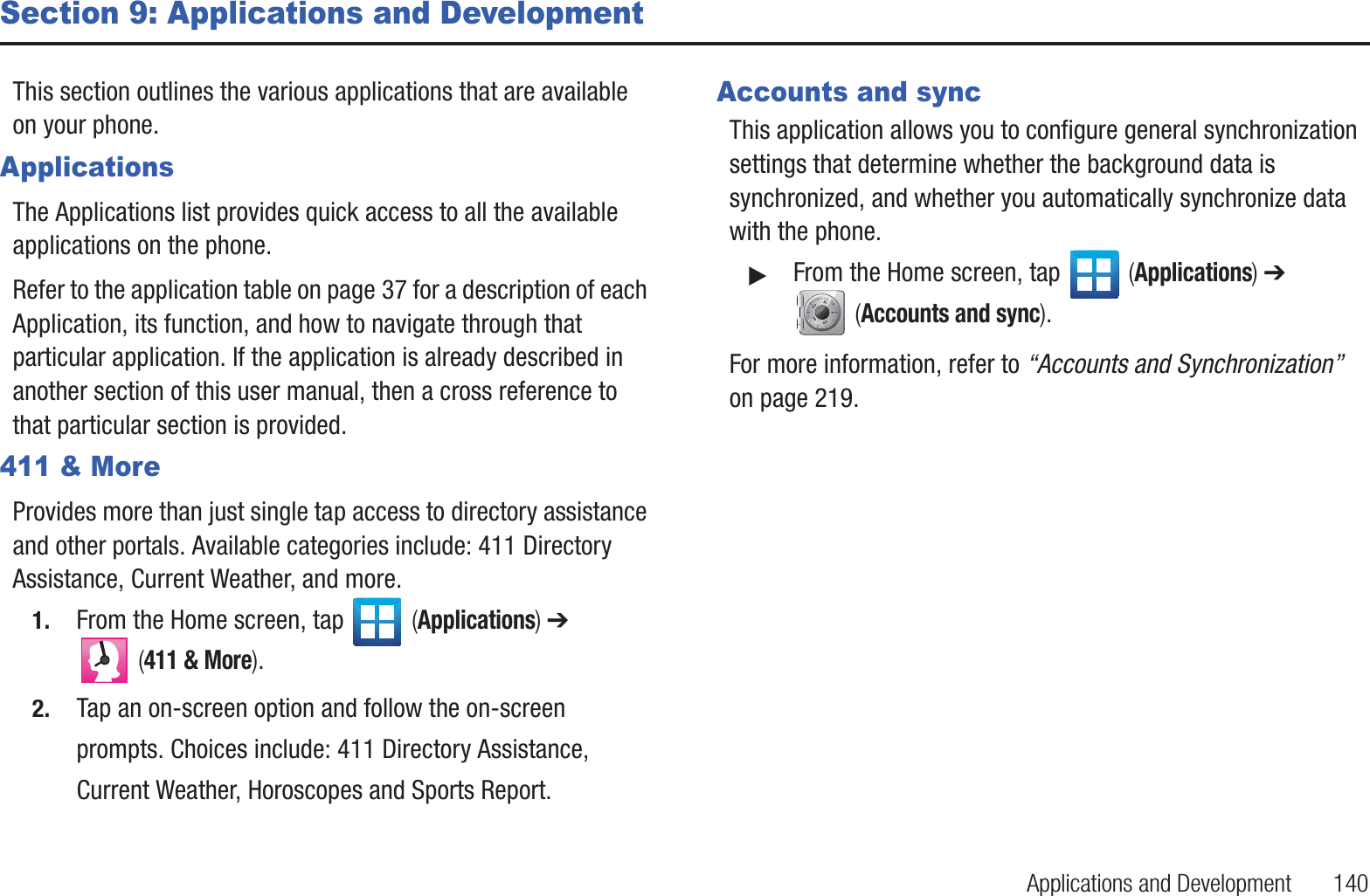 Applications and Development       140Section 9: Applications and DevelopmentThis section outlines the various applications that are available on your phone.ApplicationsThe Applications list provides quick access to all the available applications on the phone. Refer to the application table on page 37 for a description of each Application, its function, and how to navigate through that particular application. If the application is already described in another section of this user manual, then a cross reference to that particular section is provided.411 &amp; MoreProvides more than just single tap access to directory assistance and other portals. Available categories include: 411 Directory Assistance, Current Weather, and more. 1. From the Home screen, tap   (Applications) ➔  (411 &amp; More). 2. Tap an on-screen option and follow the on-screen prompts. Choices include: 411 Directory Assistance, Current Weather, Horoscopes and Sports Report.Accounts and syncThis application allows you to configure general synchronization settings that determine whether the background data is synchronized, and whether you automatically synchronize data with the phone.䊳From the Home screen, tap   (Applications) ➔  (Accounts and sync). For more information, refer to “Accounts and Synchronization”  on page 219.