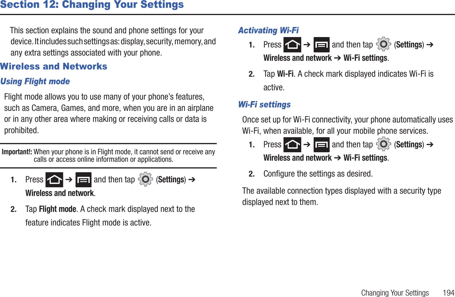 Changing Your Settings       194Section 12: Changing Your SettingsThis section explains the sound and phone settings for your device. It includes such settings as: display, security, memory, and any extra settings associated with your phone.Wireless and NetworksUsing Flight modeFlight mode allows you to use many of your phone’s features, such as Camera, Games, and more, when you are in an airplane or in any other area where making or receiving calls or data is prohibited.Important!: When your phone is in Flight mode, it cannot send or receive any calls or access online information or applications.1. Press  ➔   and then tap   (Settings) ➔ Wireless and network.2. Tap Flight mode. A check mark displayed next to the feature indicates Flight mode is active.Activating Wi-Fi1. Press  ➔   and then tap   (Settings) ➔ Wireless and network ➔ Wi-Fi settings.2. Tap Wi-Fi. A check mark displayed indicates Wi-Fi is active.Wi-Fi settingsOnce set up for Wi-Fi connectivity, your phone automatically uses Wi-Fi, when available, for all your mobile phone services.1. Press  ➔   and then tap   (Settings) ➔ Wireless and network ➔ Wi-Fi settings.2. Configure the settings as desired.The available connection types displayed with a security type displayed next to them.
