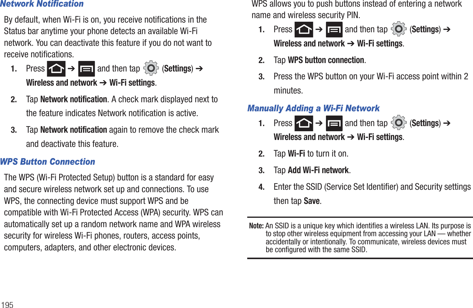 195Network NotificationBy default, when Wi-Fi is on, you receive notifications in the Status bar anytime your phone detects an available Wi-Fi network. You can deactivate this feature if you do not want to receive notifications.1. Press  ➔   and then tap   (Settings) ➔ Wireless and network ➔ Wi-Fi settings.2. Tap Network notification. A check mark displayed next to the feature indicates Network notification is active.3. Tap Network notification again to remove the check mark and deactivate this feature.WPS Button ConnectionThe WPS (Wi-Fi Protected Setup) button is a standard for easy and secure wireless network set up and connections. To use WPS, the connecting device must support WPS and be compatible with Wi-Fi Protected Access (WPA) security. WPS can automatically set up a random network name and WPA wireless security for wireless Wi-Fi phones, routers, access points, computers, adapters, and other electronic devices.WPS allows you to push buttons instead of entering a network name and wireless security PIN.1. Press  ➔   and then tap   (Settings) ➔ Wireless and network ➔ Wi-Fi settings.2. Tap WPS button connection.3. Press the WPS button on your Wi-Fi access point within 2 minutes.Manually Adding a Wi-Fi Network1. Press  ➔   and then tap   (Settings) ➔ Wireless and network ➔ Wi-Fi settings.2. Tap Wi-Fi to turn it on.3. Tap Add Wi-Fi network.4. Enter the SSID (Service Set Identifier) and Security settings then tap Save.Note: An SSID is a unique key which identifies a wireless LAN. Its purpose is to stop other wireless equipment from accessing your LAN — whether accidentally or intentionally. To communicate, wireless devices must be configured with the same SSID.