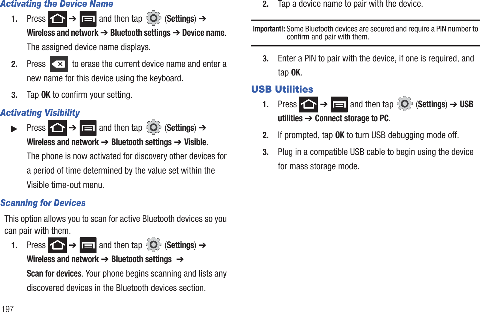 197Activating the Device Name1. Press  ➔   and then tap   (Settings) ➔ Wireless and network ➔ Bluetooth settings ➔ Device name. The assigned device name displays.2. Press   to erase the current device name and enter a new name for this device using the keyboard.3. Tap OK to confirm your setting.Activating Visibility䊳Press  ➔   and then tap   (Settings) ➔ Wireless and network ➔ Bluetooth settings ➔ Visible.The phone is now activated for discovery other devices for a period of time determined by the value set within the Visible time-out menu.Scanning for DevicesThis option allows you to scan for active Bluetooth devices so you can pair with them.1. Press  ➔   and then tap   (Settings) ➔ Wireless and network ➔ Bluetooth settings  ➔ Scan for devices. Your phone begins scanning and lists any discovered devices in the Bluetooth devices section.2. Tap a device name to pair with the device.Important!: Some Bluetooth devices are secured and require a PIN number to confirm and pair with them.3. Enter a PIN to pair with the device, if one is required, and tap OK.USB Utilities1. Press  ➔   and then tap   (Settings) ➔ USB utilities ➔ Connect storage to PC.2. If prompted, tap OK to turn USB debugging mode off.3. Plug in a compatible USB cable to begin using the device for mass storage mode.