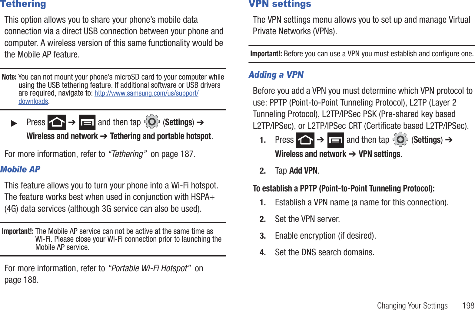 Changing Your Settings 198TetheringThis option allows you to share your phone’s mobile data connection via a direct USB connection between your phone and computer. A wireless version of this same functionality would be the Mobile AP feature.Note: You can not mount your phone’s microSD card to your computer while using the USB tethering feature. If additional software or USB drivers are required, navigate to: http://www.samsung.com/us/support/downloads.䊳Press ➔ and then tap (Settings) ➔ Wireless and network ➔ Tethering and portable hotspot.For more information, refer to “Tethering” on page 187.Mobile APThis feature allows you to turn your phone into a Wi-Fi hotspot. The feature works best when used in conjunction with HSPA+ (4G) data services (although 3G service can also be used).Important!: The Mobile AP service can not be active at the same time as Wi-Fi. Please close your Wi-Fi connection prior to launching the Mobile AP service.For more information, refer to “Portable Wi-Fi Hotspot” on page 188.VPN settingsThe VPN settings menu allows you to set up and manage Virtual Private Networks (VPNs).Important!: Before you can use a VPN you must establish and configure one.Adding a VPNBefore you add a VPN you must determine which VPN protocol to use: PPTP (Point-to-Point Tunneling Protocol), L2TP (Layer 2 Tunneling Protocol), L2TP/IPSec PSK (Pre-shared key based L2TP/IPSec), or L2TP/IPSec CRT (Certificate based L2TP/IPSec).1. Press ➔ and then tap (Settings) ➔ Wireless and network ➔ VPN settings.2. Tap Add VPN.To establish a PPTP (Point-to-Point Tunneling Protocol):1. Establish a VPN name (a name for this connection).2. Set the VPN server.3. Enable encryption (if desired).4. Set the DNS search domains.
