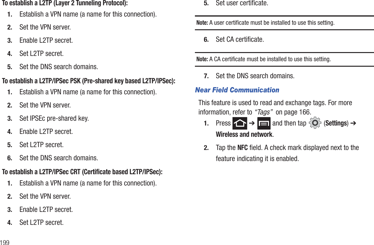 199To establish a L2TP (Layer 2 Tunneling Protocol):1. Establish a VPN name (a name for this connection).2. Set the VPN server.3. Enable L2TP secret.4. Set L2TP secret.5. Set the DNS search domains.To establish a L2TP/IPSec PSK (Pre-shared key based L2TP/IPSec):1. Establish a VPN name (a name for this connection).2. Set the VPN server.3. Set IPSEc pre-shared key.4. Enable L2TP secret.5. Set L2TP secret.6. Set the DNS search domains.To establish a L2TP/IPSec CRT (Certificate based L2TP/IPSec):1. Establish a VPN name (a name for this connection).2. Set the VPN server.3. Enable L2TP secret.4. Set L2TP secret.5. Set user certificate.Note: A user certificate must be installed to use this setting.6. Set CA certificate.Note: A CA certificate must be installed to use this setting.7. Set the DNS search domains.Near Field CommunicationThis feature is used to read and exchange tags. For more information, refer to “Tags”  on page 166.1. Press  ➔   and then tap   (Settings) ➔ Wireless and network.2. Tap the NFC field. A check mark displayed next to the feature indicating it is enabled. 