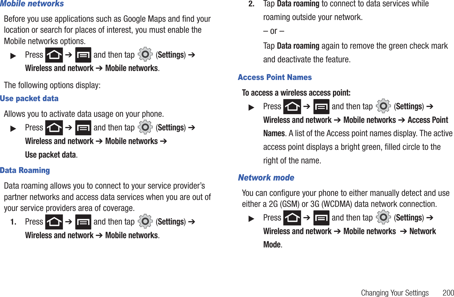 Changing Your Settings 200Mobile networksBefore you use applications such as Google Maps and find your location or search for places of interest, you must enable the Mobile networks options.䊳Press ➔ and then tap (Settings) ➔ Wireless and network ➔ Mobile networks.The following options display:Use packet dataAllows you to activate data usage on your phone.䊳Press ➔ and then tap (Settings) ➔ Wireless and network ➔ Mobile networks ➔ Use packet data.Data RoamingData roaming allows you to connect to your service provider’s partner networks and access data services when you are out of your service providers area of coverage.1. Press ➔ and then tap (Settings) ➔ Wireless and network ➔ Mobile networks.2. Tap Data roaming to connect to data services while roaming outside your network. – or –Tap Data roaming again to remove the green check mark and deactivate the feature.Access Point NamesTo access a wireless access point:䊳Press ➔ and then tap (Settings) ➔ Wireless and network ➔ Mobile networks ➔ Access Point Names. A list of the Access point names display. The active access point displays a bright green, filled circle to the right of the name.Network modeYou can configure your phone to either manually detect and use either a 2G (GSM) or 3G (WCDMA) data network connection.䊳Press ➔ and then tap (Settings) ➔ Wireless and network ➔ Mobile networks ➔ Network Mode.