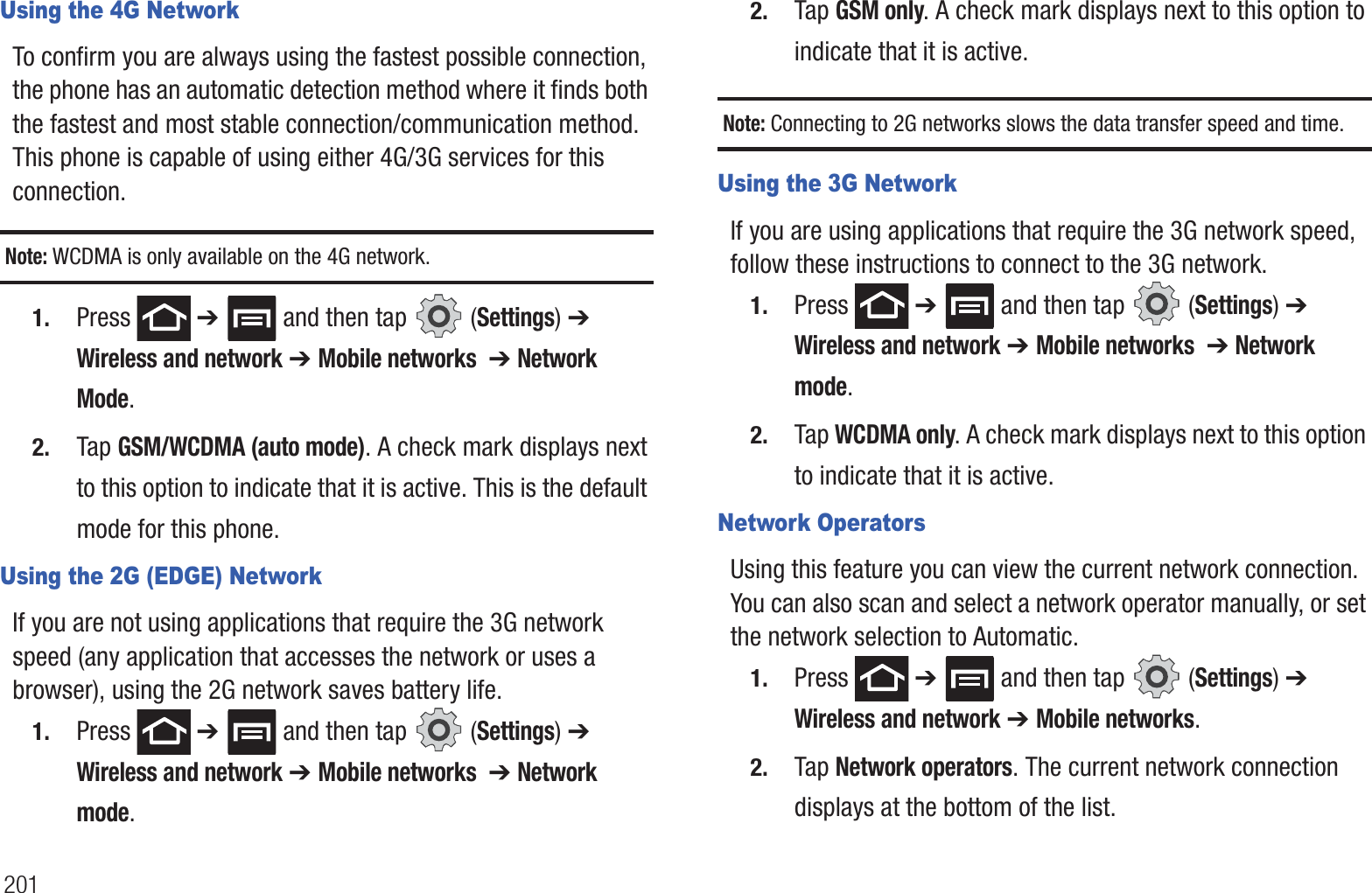 201Using the 4G NetworkTo confirm you are always using the fastest possible connection, the phone has an automatic detection method where it finds both the fastest and most stable connection/communication method. This phone is capable of using either 4G/3G services for this connection.Note: WCDMA is only available on the 4G network.1. Press  ➔   and then tap   (Settings) ➔ Wireless and network ➔ Mobile networks  ➔ Network Mode.2. Tap GSM/WCDMA (auto mode). A check mark displays next to this option to indicate that it is active. This is the default mode for this phone.Using the 2G (EDGE) NetworkIf you are not using applications that require the 3G network speed (any application that accesses the network or uses a browser), using the 2G network saves battery life.1. Press  ➔   and then tap   (Settings) ➔ Wireless and network ➔ Mobile networks  ➔ Network mode.2. Tap GSM only. A check mark displays next to this option to indicate that it is active.Note: Connecting to 2G networks slows the data transfer speed and time.Using the 3G NetworkIf you are using applications that require the 3G network speed, follow these instructions to connect to the 3G network.1. Press  ➔   and then tap   (Settings) ➔ Wireless and network ➔ Mobile networks  ➔ Network mode.2. Tap WCDMA only. A check mark displays next to this option to indicate that it is active.Network OperatorsUsing this feature you can view the current network connection. You can also scan and select a network operator manually, or set the network selection to Automatic.1. Press  ➔   and then tap   (Settings) ➔ Wireless and network ➔ Mobile networks.2. Tap Network operators. The current network connection displays at the bottom of the list.