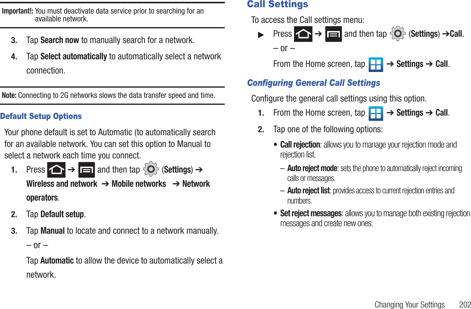 Changing Your Settings       202Important!: You must deactivate data service prior to searching for an available network.3. Tap Search now to manually search for a network.4. Tap Select automatically to automatically select a network connection.Note: Connecting to 2G networks slows the data transfer speed and time.Default Setup OptionsYour phone default is set to Automatic (to automatically search for an available network. You can set this option to Manual to select a network each time you connect.1. Press  ➔   and then tap   (Settings) ➔ Wireless and network  ➔ Mobile networks   ➔ Network operators.2. Tap Default setup.3. Tap Manual to locate and connect to a network manually.– or –Tap Automatic to allow the device to automatically select a network.Call SettingsTo access the Call settings menu:䊳Press  ➔   and then tap   (Settings) ➔Call.– or –From the Home screen, tap   ➔ Settings ➔ Call.Configuring General Call SettingsConfigure the general call settings using this option.1. From the Home screen, tap   ➔ Settings ➔ Call.2. Tap one of the following options:• Call rejection: allows you to manage your rejection mode and rejection list.–Auto reject mode: sets the phone to automatically reject incoming calls or messages.–Auto reject list: provides access to current rejection entries and numbers.• Set reject messages: allows you to manage both existing rejection messages and create new ones.