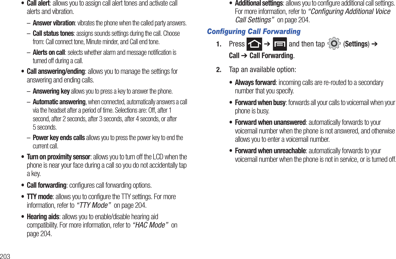 203• Call alert: allows you to assign call alert tones and activate call alerts and vibration.–Answer vibration: vibrates the phone when the called party answers.–Call status tones: assigns sounds settings during the call. Choose from: Call connect tone, Minute minder, and Call end tone.–Alerts on call: selects whether alarm and message notification is turned off during a call. • Call answering/ending: allows you to manage the settings for answering and ending calls.–Answering key allows you to press a key to answer the phone.–Automatic answering, when connected, automatically answers a call via the headset after a period of time. Selections are: Off, after 1 second, after 2 seconds, after 3 seconds, after 4 seconds, or after 5 seconds.–Power key ends calls allows you to press the power key to end the current call.• Turn on proximity sensor: allows you to turn off the LCD when the phone is near your face during a call so you do not accidentally tap a key. • Call forwarding: configures call forwarding options. •TTY mode: allows you to configure the TTY settings. For more information, refer to “TTY Mode”  on page 204.• Hearing aids: allows you to enable/disable hearing aid compatibility. For more information, refer to “HAC Mode”  on page 204.• Additional settings: allows you to configure additional call settings. For more information, refer to “Configuring Additional Voice Call Settings”  on page 204.Configuring Call Forwarding1. Press  ➔   and then tap   (Settings) ➔ Call ➔ Call Forwarding.2. Tap an available option:• Always forward: incoming calls are re-routed to a secondary number that you specify.• Forward when busy: forwards all your calls to voicemail when your phone is busy.• Forward when unanswered: automatically forwards to your voicemail number when the phone is not answered, and otherwise allows you to enter a voicemail number.• Forward when unreachable: automatically forwards to your voicemail number when the phone is not in service, or is turned off.