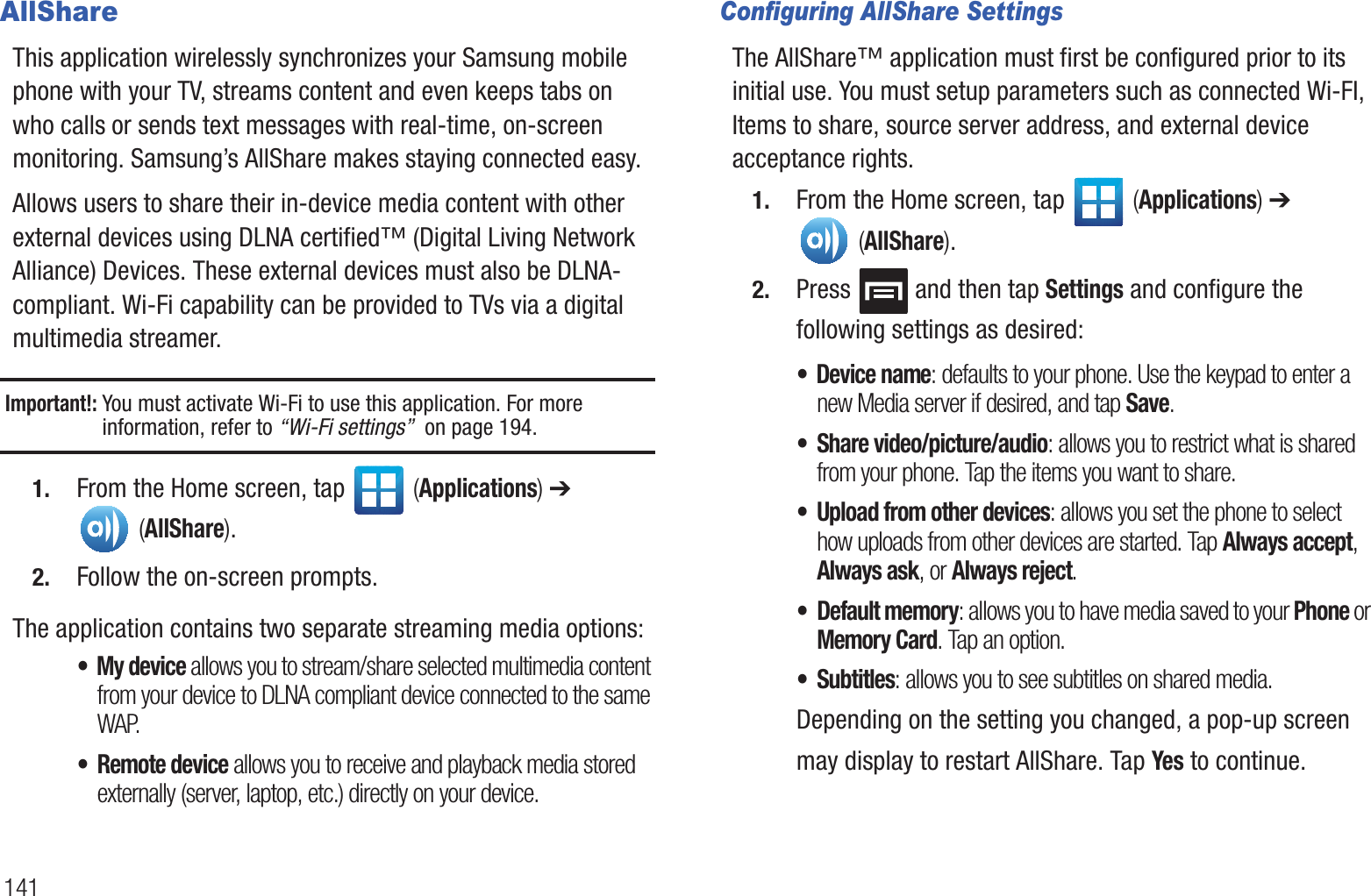 141AllShareThis application wirelessly synchronizes your Samsung mobile phone with your TV, streams content and even keeps tabs on who calls or sends text messages with real-time, on-screen monitoring. Samsung’s AllShare makes staying connected easy.Allows users to share their in-device media content with other external devices using DLNA certified™ (Digital Living Network Alliance) Devices. These external devices must also be DLNA-compliant. Wi-Fi capability can be provided to TVs via a digital multimedia streamer.Important!: You must activate Wi-Fi to use this application. For more information, refer to “Wi-Fi settings”  on page 194.1. From the Home screen, tap   (Applications) ➔  (AllShare). 2. Follow the on-screen prompts.The application contains two separate streaming media options:• My device allows you to stream/share selected multimedia content from your device to DLNA compliant device connected to the same WAP.• Remote device allows you to receive and playback media stored externally (server, laptop, etc.) directly on your device. Configuring AllShare SettingsThe AllShare™ application must first be configured prior to its initial use. You must setup parameters such as connected Wi-FI, Items to share, source server address, and external device acceptance rights.1. From the Home screen, tap   (Applications) ➔  (AllShare). 2. Press   and then tap Settings and configure the following settings as desired:• Device name: defaults to your phone. Use the keypad to enter a new Media server if desired, and tap Save.• Share video/picture/audio: allows you to restrict what is shared from your phone. Tap the items you want to share.• Upload from other devices: allows you set the phone to select how uploads from other devices are started. Tap Always accept, Always ask, or Always reject.• Default memory: allows you to have media saved to your Phone or Memory Card. Tap an option.• Subtitles: allows you to see subtitles on shared media.Depending on the setting you changed, a pop-up screen may display to restart AllShare. Tap Yes to continue.