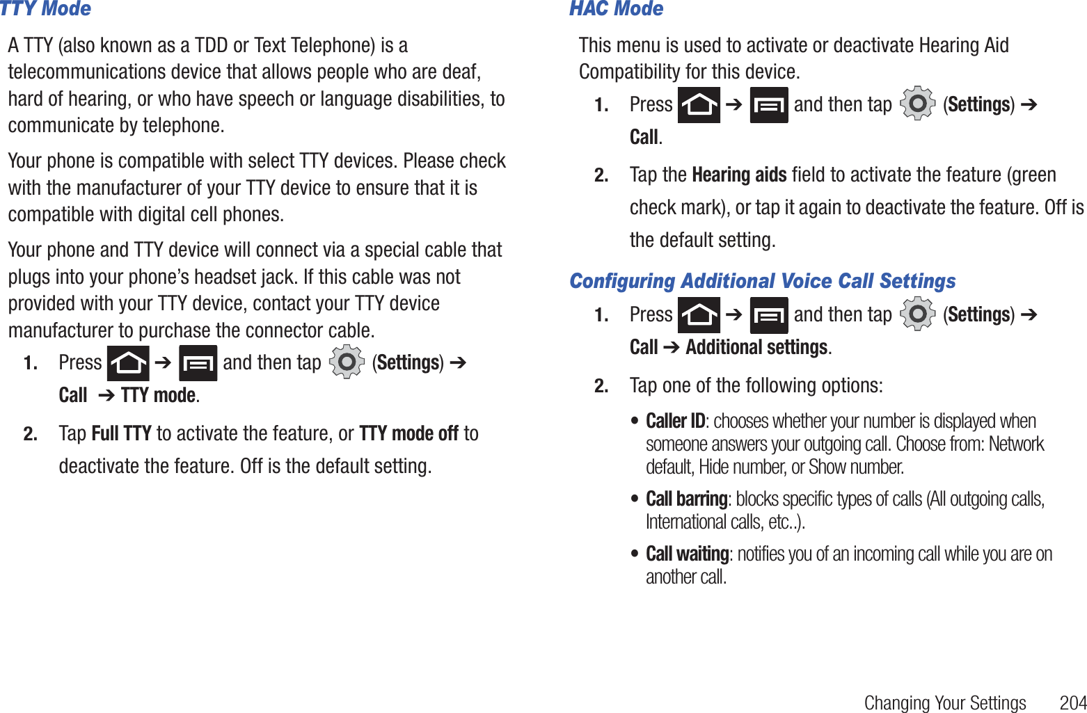 Changing Your Settings       204TTY ModeA TTY (also known as a TDD or Text Telephone) is a telecommunications device that allows people who are deaf, hard of hearing, or who have speech or language disabilities, to communicate by telephone. Your phone is compatible with select TTY devices. Please check with the manufacturer of your TTY device to ensure that it is compatible with digital cell phones. Your phone and TTY device will connect via a special cable that plugs into your phone’s headset jack. If this cable was not provided with your TTY device, contact your TTY device manufacturer to purchase the connector cable.1. Press  ➔   and then tap   (Settings) ➔ Call  ➔ TTY mode.2. Tap Full TTY to activate the feature, or TTY mode off to deactivate the feature. Off is the default setting.HAC ModeThis menu is used to activate or deactivate Hearing Aid Compatibility for this device.1. Press  ➔   and then tap   (Settings) ➔ Call.2. Tap the Hearing aids field to activate the feature (green check mark), or tap it again to deactivate the feature. Off is the default setting.Configuring Additional Voice Call Settings1. Press  ➔   and then tap   (Settings) ➔ Call ➔ Additional settings.2. Tap one of the following options:• Caller ID: chooses whether your number is displayed when someone answers your outgoing call. Choose from: Network default, Hide number, or Show number.• Call barring: blocks specific types of calls (All outgoing calls, International calls, etc..).• Call waiting: notifies you of an incoming call while you are on another call. 