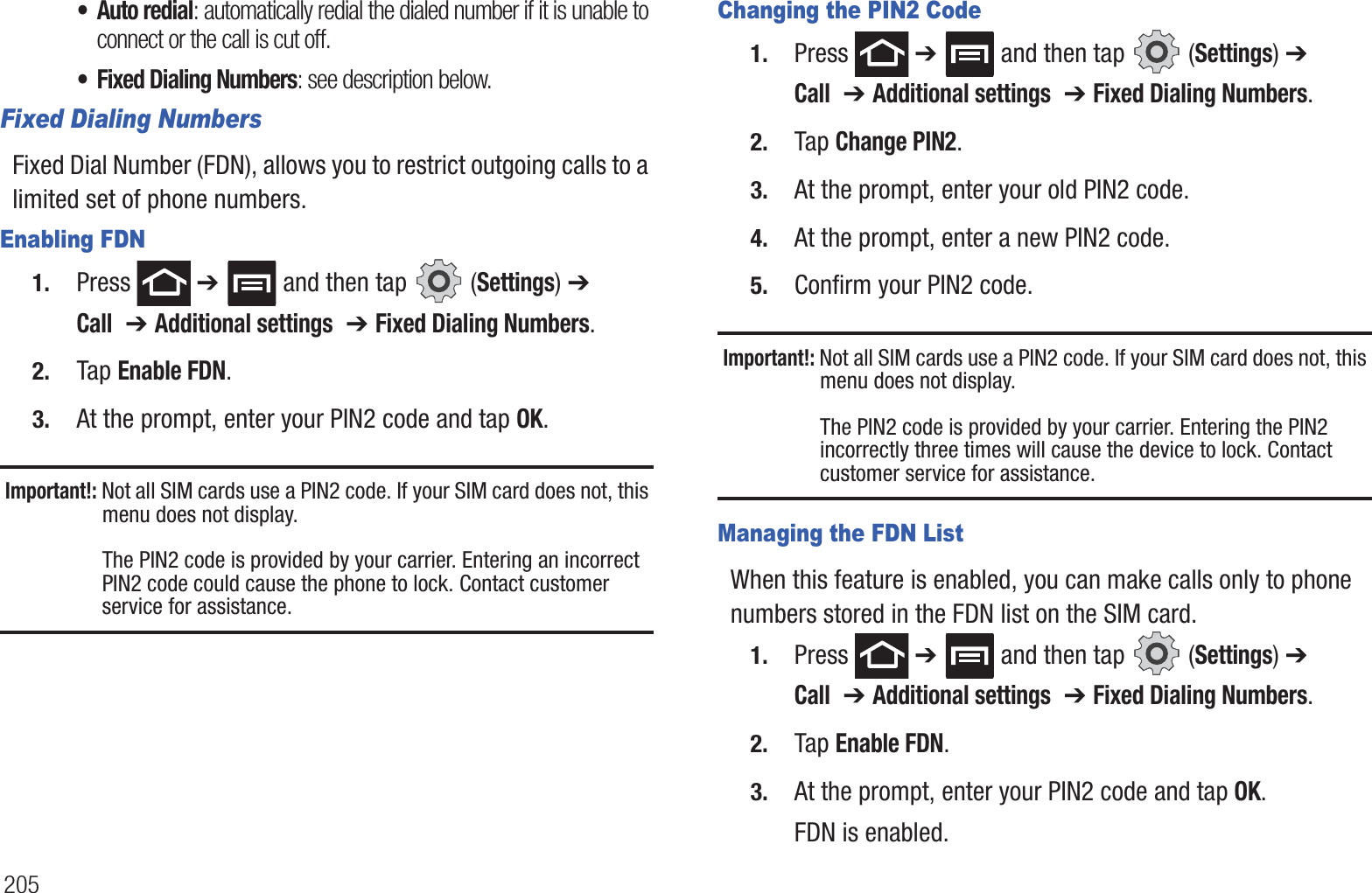 205• Auto redial: automatically redial the dialed number if it is unable to connect or the call is cut off.• Fixed Dialing Numbers: see description below.Fixed Dialing NumbersFixed Dial Number (FDN), allows you to restrict outgoing calls to a limited set of phone numbers.Enabling FDN1. Press  ➔   and then tap   (Settings) ➔ Call  ➔ Additional settings  ➔ Fixed Dialing Numbers.2. Tap Enable FDN.3. At the prompt, enter your PIN2 code and tap OK.Important!: Not all SIM cards use a PIN2 code. If your SIM card does not, this menu does not display.The PIN2 code is provided by your carrier. Entering an incorrect PIN2 code could cause the phone to lock. Contact customer service for assistance.Changing the PIN2 Code1. Press  ➔   and then tap   (Settings) ➔ Call  ➔ Additional settings  ➔ Fixed Dialing Numbers.2. Tap Change PIN2.3. At the prompt, enter your old PIN2 code.4. At the prompt, enter a new PIN2 code.5. Confirm your PIN2 code.Important!: Not all SIM cards use a PIN2 code. If your SIM card does not, this menu does not display.The PIN2 code is provided by your carrier. Entering the PIN2 incorrectly three times will cause the device to lock. Contact customer service for assistance.Managing the FDN ListWhen this feature is enabled, you can make calls only to phone numbers stored in the FDN list on the SIM card.1. Press  ➔   and then tap   (Settings) ➔ Call  ➔ Additional settings  ➔ Fixed Dialing Numbers.2. Tap Enable FDN.3. At the prompt, enter your PIN2 code and tap OK.FDN is enabled.