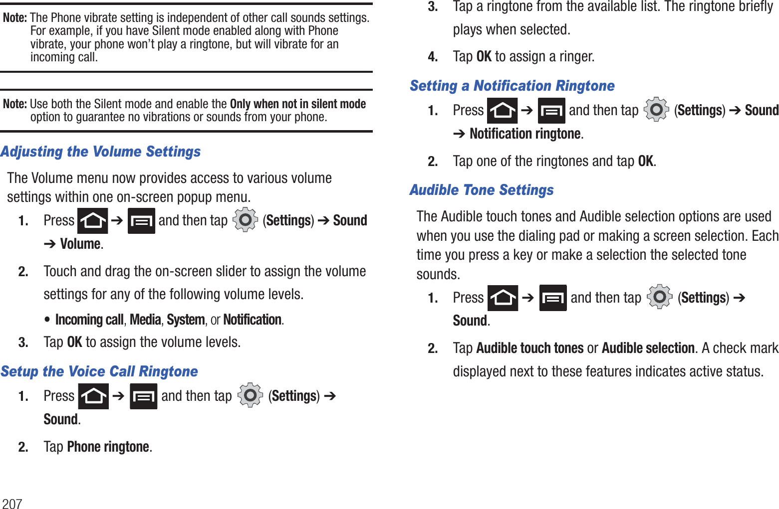 207Note: The Phone vibrate setting is independent of other call sounds settings. For example, if you have Silent mode enabled along with Phone vibrate, your phone won’t play a ringtone, but will vibrate for an incoming call.Note: Use both the Silent mode and enable the Only when not in silent mode option to guarantee no vibrations or sounds from your phone.Adjusting the Volume SettingsThe Volume menu now provides access to various volume settings within one on-screen popup menu.1. Press  ➔   and then tap   (Settings) ➔ Sound  ➔ Volume.2. Touch and drag the on-screen slider to assign the volume settings for any of the following volume levels.• Incoming call, Media, System, or Notification.3. Tap OK to assign the volume levels.Setup the Voice Call Ringtone1. Press  ➔   and then tap   (Settings) ➔ Sound.2. Tap Phone ringtone.3. Tap a ringtone from the available list. The ringtone briefly plays when selected.4. Tap OK to assign a ringer.Setting a Notification Ringtone1. Press  ➔   and then tap   (Settings) ➔ Sound ➔ Notification ringtone.2. Tap one of the ringtones and tap OK.Audible Tone SettingsThe Audible touch tones and Audible selection options are used when you use the dialing pad or making a screen selection. Each time you press a key or make a selection the selected tone sounds.1. Press  ➔   and then tap   (Settings) ➔ Sound.2. Tap Audible touch tones or Audible selection. A check mark displayed next to these features indicates active status.