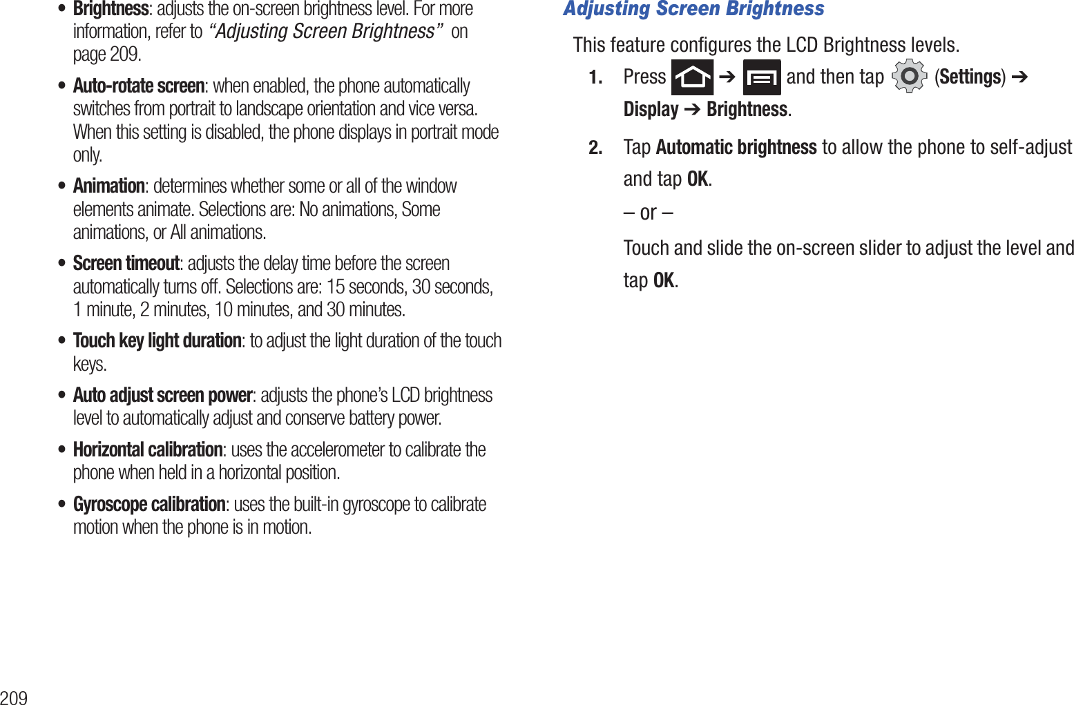 209• Brightness: adjusts the on-screen brightness level. For more information, refer to “Adjusting Screen Brightness”  on page 209.• Auto-rotate screen: when enabled, the phone automatically switches from portrait to landscape orientation and vice versa. When this setting is disabled, the phone displays in portrait mode only.•Animation: determines whether some or all of the window elements animate. Selections are: No animations, Some animations, or All animations.• Screen timeout: adjusts the delay time before the screen automatically turns off. Selections are: 15 seconds, 30 seconds, 1 minute, 2 minutes, 10 minutes, and 30 minutes.• Touch key light duration: to adjust the light duration of the touch keys.• Auto adjust screen power: adjusts the phone’s LCD brightness level to automatically adjust and conserve battery power.• Horizontal calibration: uses the accelerometer to calibrate the phone when held in a horizontal position.• Gyroscope calibration: uses the built-in gyroscope to calibrate motion when the phone is in motion.Adjusting Screen BrightnessThis feature configures the LCD Brightness levels.1. Press  ➔   and then tap   (Settings) ➔ Display ➔ Brightness.2. Tap Automatic brightness to allow the phone to self-adjust and tap OK.– or –Touch and slide the on-screen slider to adjust the level and tap OK.