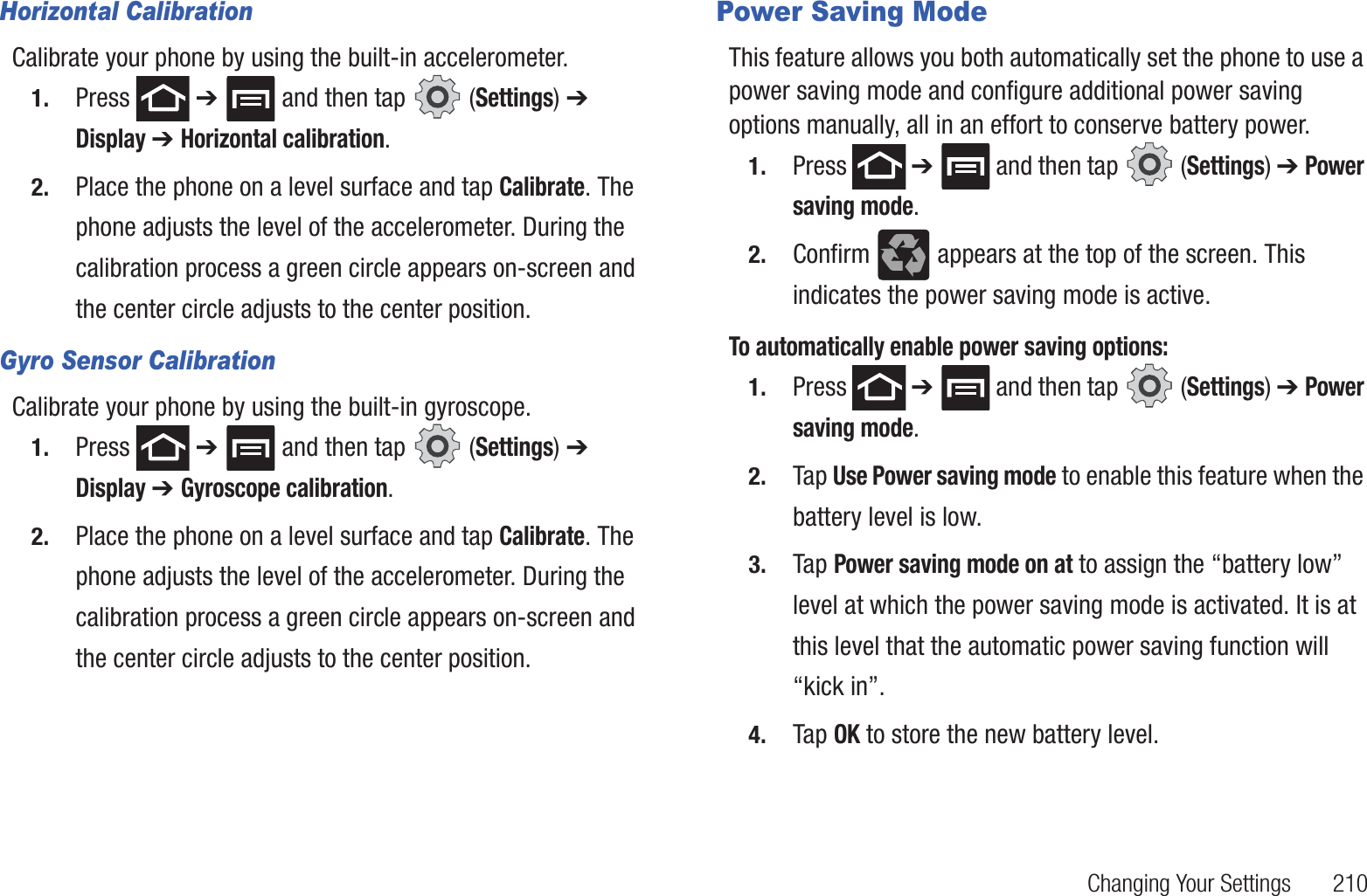 Changing Your Settings 210Horizontal CalibrationCalibrate your phone by using the built-in accelerometer.1. Press ➔ and then tap (Settings) ➔ Display ➔ Horizontal calibration. 2. Place the phone on a level surface and tap Calibrate. The phone adjusts the level of the accelerometer. During the calibration process a green circle appears on-screen and the center circle adjusts to the center position.Gyro Sensor CalibrationCalibrate your phone by using the built-in gyroscope.1. Press ➔ and then tap (Settings) ➔ Display ➔ Gyroscope calibration. 2. Place the phone on a level surface and tap Calibrate. The phone adjusts the level of the accelerometer. During the calibration process a green circle appears on-screen and the center circle adjusts to the center position.Power Saving ModeThis feature allows you both automatically set the phone to use a power saving mode and configure additional power saving options manually, all in an effort to conserve battery power.1. Press ➔ and then tap (Settings) ➔ Power saving mode. 2. Confirm appears at the top of the screen. This indicates the power saving mode is active.To automatically enable power saving options:1. Press ➔ and then tap (Settings) ➔ Power saving mode. 2. Tap Use Power saving mode to enable this feature when the battery level is low.3. Tap Power saving mode on at to assign the “battery low” level at which the power saving mode is activated. It is at this level that the automatic power saving function will “kick in”.4. Tap OK to store the new battery level.