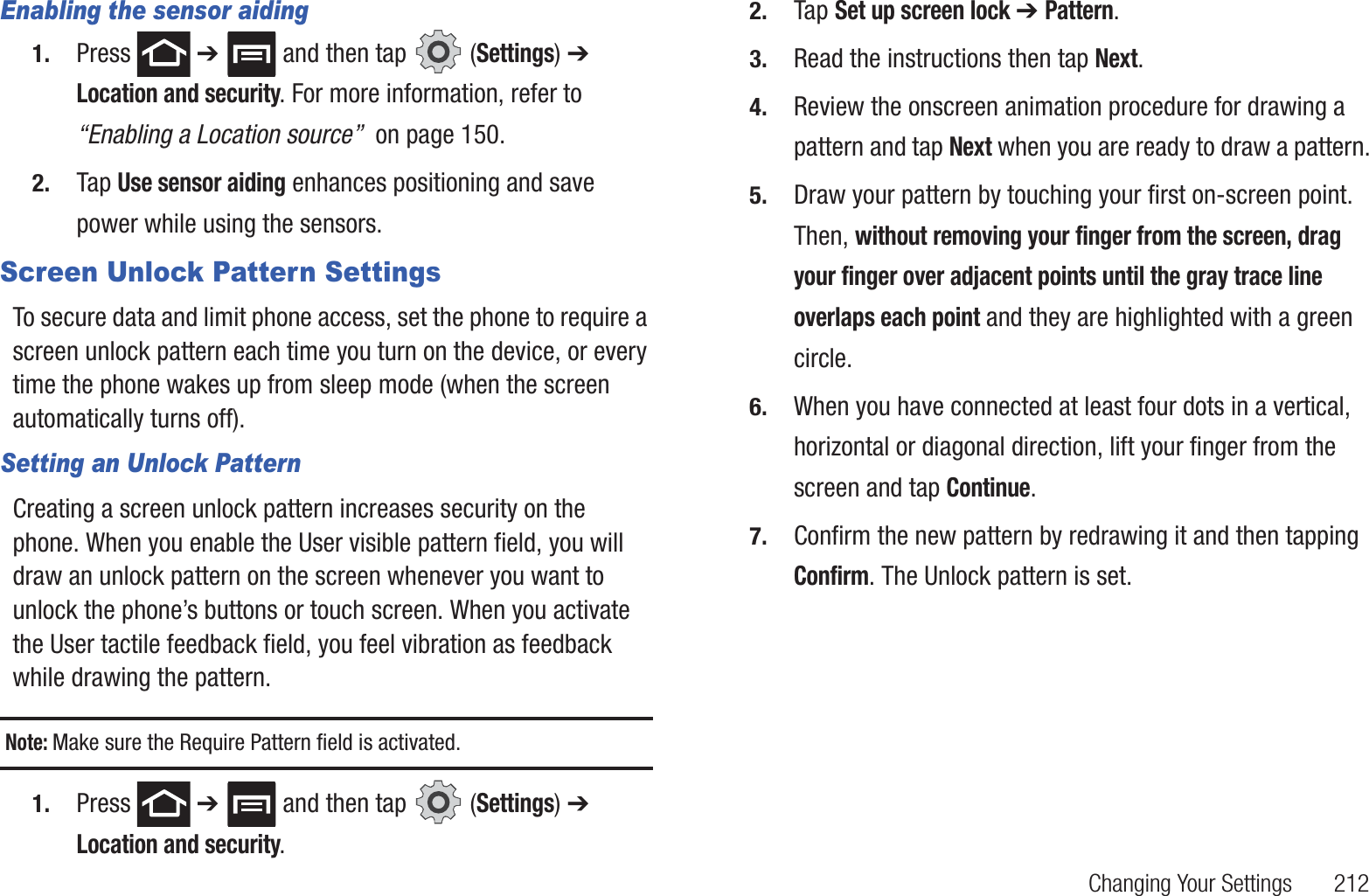 Changing Your Settings       212Enabling the sensor aiding1. Press  ➔   and then tap   (Settings) ➔ Location and security. For more information, refer to “Enabling a Location source”  on page 150.2. Tap Use sensor aiding enhances positioning and save power while using the sensors.Screen Unlock Pattern SettingsTo secure data and limit phone access, set the phone to require a screen unlock pattern each time you turn on the device, or every time the phone wakes up from sleep mode (when the screen automatically turns off).Setting an Unlock PatternCreating a screen unlock pattern increases security on the phone. When you enable the User visible pattern field, you will draw an unlock pattern on the screen whenever you want to unlock the phone’s buttons or touch screen. When you activate the User tactile feedback field, you feel vibration as feedback while drawing the pattern.Note: Make sure the Require Pattern field is activated.1. Press  ➔   and then tap   (Settings) ➔ Location and security.2. Tap Set up screen lock ➔ Pattern.3. Read the instructions then tap Next.4. Review the onscreen animation procedure for drawing a pattern and tap Next when you are ready to draw a pattern.5. Draw your pattern by touching your first on-screen point. Then, without removing your finger from the screen, drag your finger over adjacent points until the gray trace line overlaps each point and they are highlighted with a green circle.6. When you have connected at least four dots in a vertical, horizontal or diagonal direction, lift your finger from the screen and tap Continue.7. Confirm the new pattern by redrawing it and then tapping Confirm. The Unlock pattern is set.