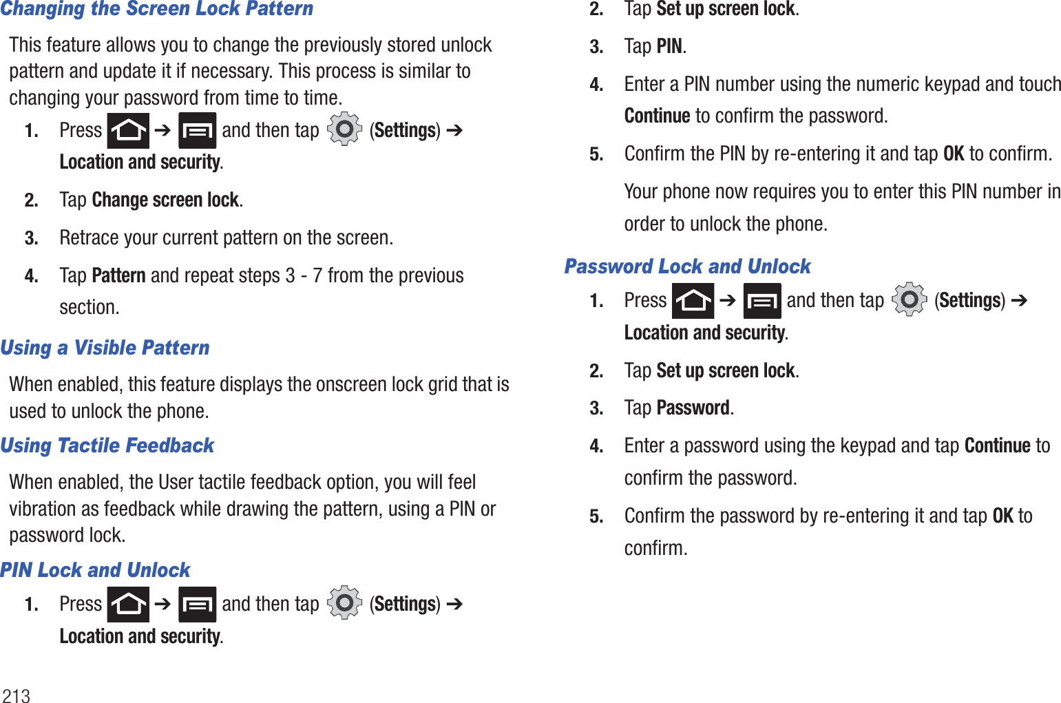 213Changing the Screen Lock PatternThis feature allows you to change the previously stored unlock pattern and update it if necessary. This process is similar to changing your password from time to time.1. Press  ➔   and then tap   (Settings) ➔ Location and security.2. Tap Change screen lock.3. Retrace your current pattern on the screen.4. Tap Pattern and repeat steps 3 - 7 from the previous section.Using a Visible PatternWhen enabled, this feature displays the onscreen lock grid that is used to unlock the phone.Using Tactile FeedbackWhen enabled, the User tactile feedback option, you will feel vibration as feedback while drawing the pattern, using a PIN or password lock.PIN Lock and Unlock1. Press  ➔   and then tap   (Settings) ➔ Location and security.2. Tap Set up screen lock.3. Tap PIN.4. Enter a PIN number using the numeric keypad and touch Continue to confirm the password.5. Confirm the PIN by re-entering it and tap OK to confirm.Your phone now requires you to enter this PIN number in order to unlock the phone.Password Lock and Unlock1. Press  ➔   and then tap   (Settings) ➔ Location and security.2. Tap Set up screen lock.3. Tap Password.4. Enter a password using the keypad and tap Continue to confirm the password.5. Confirm the password by re-entering it and tap OK to confirm.