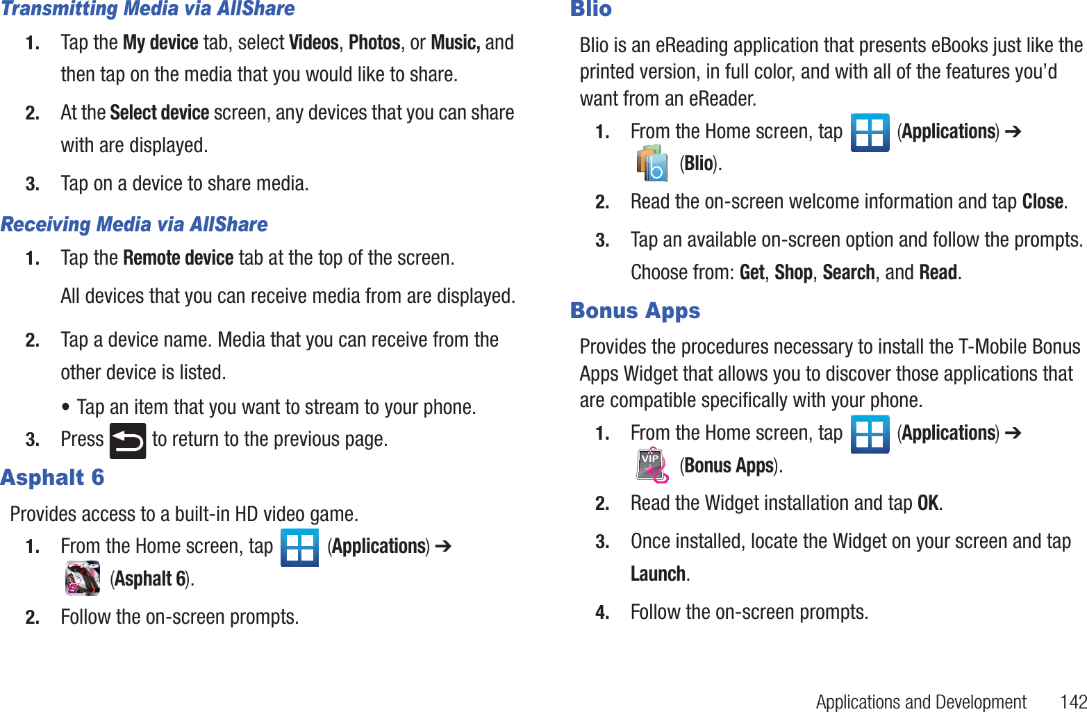 Applications and Development       142Transmitting Media via AllShare1. Tap the My device tab, select Videos, Photos, or Music, and then tap on the media that you would like to share.2. At the Select device screen, any devices that you can share with are displayed.3. Tap on a device to share media.Receiving Media via AllShare1. Tap the Remote device tab at the top of the screen.All devices that you can receive media from are displayed.2. Tap a device name. Media that you can receive from the other device is listed.•Tap an item that you want to stream to your phone.3. Press   to return to the previous page.Asphalt 6Provides access to a built-in HD video game.1. From the Home screen, tap   (Applications) ➔  (Asphalt 6).2. Follow the on-screen prompts.BlioBlio is an eReading application that presents eBooks just like the printed version, in full color, and with all of the features you’d want from an eReader. 1. From the Home screen, tap   (Applications) ➔  (Blio).2. Read the on-screen welcome information and tap Close.3. Tap an available on-screen option and follow the prompts. Choose from: Get, Shop, Search, and Read.Bonus AppsProvides the procedures necessary to install the T-Mobile Bonus Apps Widget that allows you to discover those applications that are compatible specifically with your phone. 1. From the Home screen, tap   (Applications) ➔  (Bonus Apps). 2. Read the Widget installation and tap OK.3. Once installed, locate the Widget on your screen and tap Launch.4. Follow the on-screen prompts.