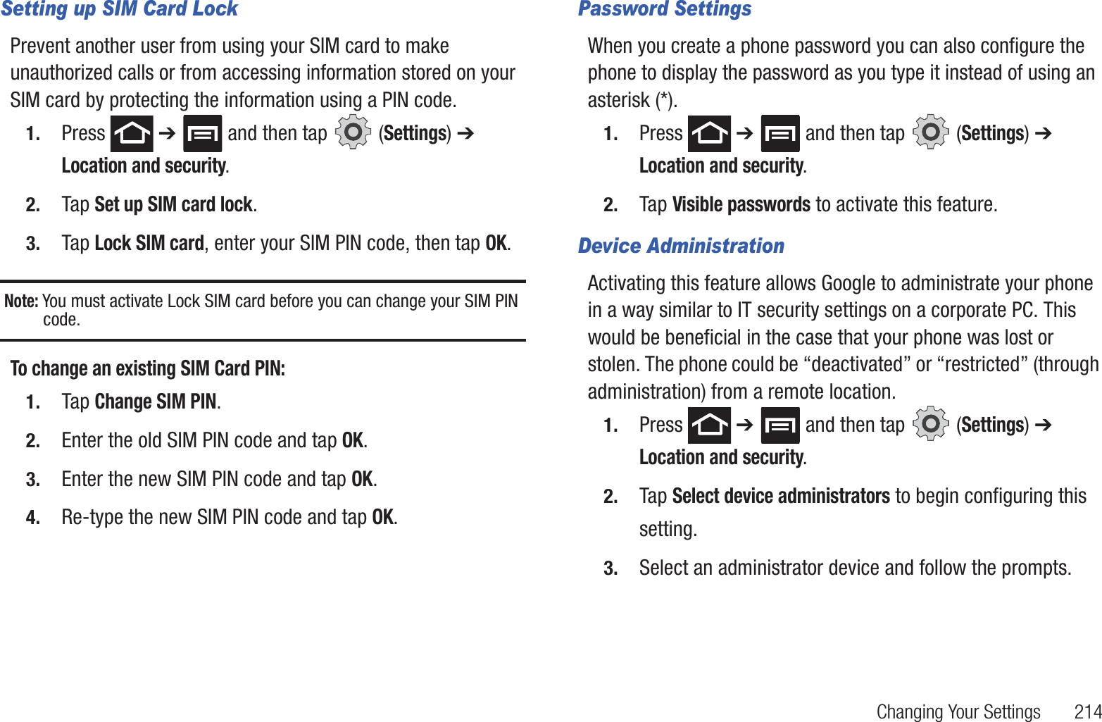 Changing Your Settings 214Setting up SIM Card LockPrevent another user from using your SIM card to make unauthorized calls or from accessing information stored on your SIM card by protecting the information using a PIN code.1. Press ➔ and then tap (Settings) ➔ Location and security.2. Tap Set up SIM card lock.3. Tap Lock SIM card, enter your SIM PIN code, then tap OK.Note: You must activate Lock SIM card before you can change your SIM PIN code.To change an existing SIM Card PIN:1. Tap Change SIM PIN.2. Enter the old SIM PIN code and tap OK.3. Enter the new SIM PIN code and tap OK.4. Re-type the new SIM PIN code and tap OK.Password SettingsWhen you create a phone password you can also configure the phone to display the password as you type it instead of using an asterisk (*).1. Press ➔ and then tap (Settings) ➔ Location and security.2. Tap Visible passwords to activate this feature.Device AdministrationActivating this feature allows Google to administrate your phone in a way similar to IT security settings on a corporate PC. This would be beneficial in the case that your phone was lost or stolen. The phone could be “deactivated” or “restricted” (through administration) from a remote location.1. Press ➔ and then tap (Settings) ➔ Location and security.2. Tap Select device administrators to begin configuring this setting.3. Select an administrator device and follow the prompts.