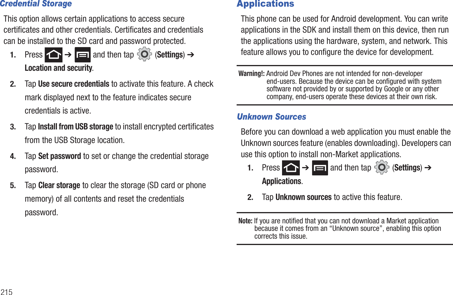 215Credential StorageThis option allows certain applications to access secure certificates and other credentials. Certificates and credentials can be installed to the SD card and password protected.1. Press ➔ and then tap (Settings) ➔ Location and security.2. Tap Use secure credentials to activate this feature. A check mark displayed next to the feature indicates secure credentials is active.3. Tap Install from USB storage to install encrypted certificates from the USB Storage location.4. Tap Set password to set or change the credential storage password.5. Tap Clear storage to clear the storage (SD card or phone memory) of all contents and reset the credentials password.ApplicationsThis phone can be used for Android development. You can write applications in the SDK and install them on this device, then run the applications using the hardware, system, and network. This feature allows you to configure the device for development.Warning!: Android Dev Phones are not intended for non-developer end-users. Because the device can be configured with system software not provided by or supported by Google or any other company, end-users operate these devices at their own risk.Unknown SourcesBefore you can download a web application you must enable the Unknown sources feature (enables downloading). Developers can use this option to install non-Market applications.1. Press ➔ and then tap (Settings) ➔ Applications.2. Tap Unknown sources to active this feature.Note: If you are notified that you can not download a Market application because it comes from an “Unknown source”, enabling this option corrects this issue.