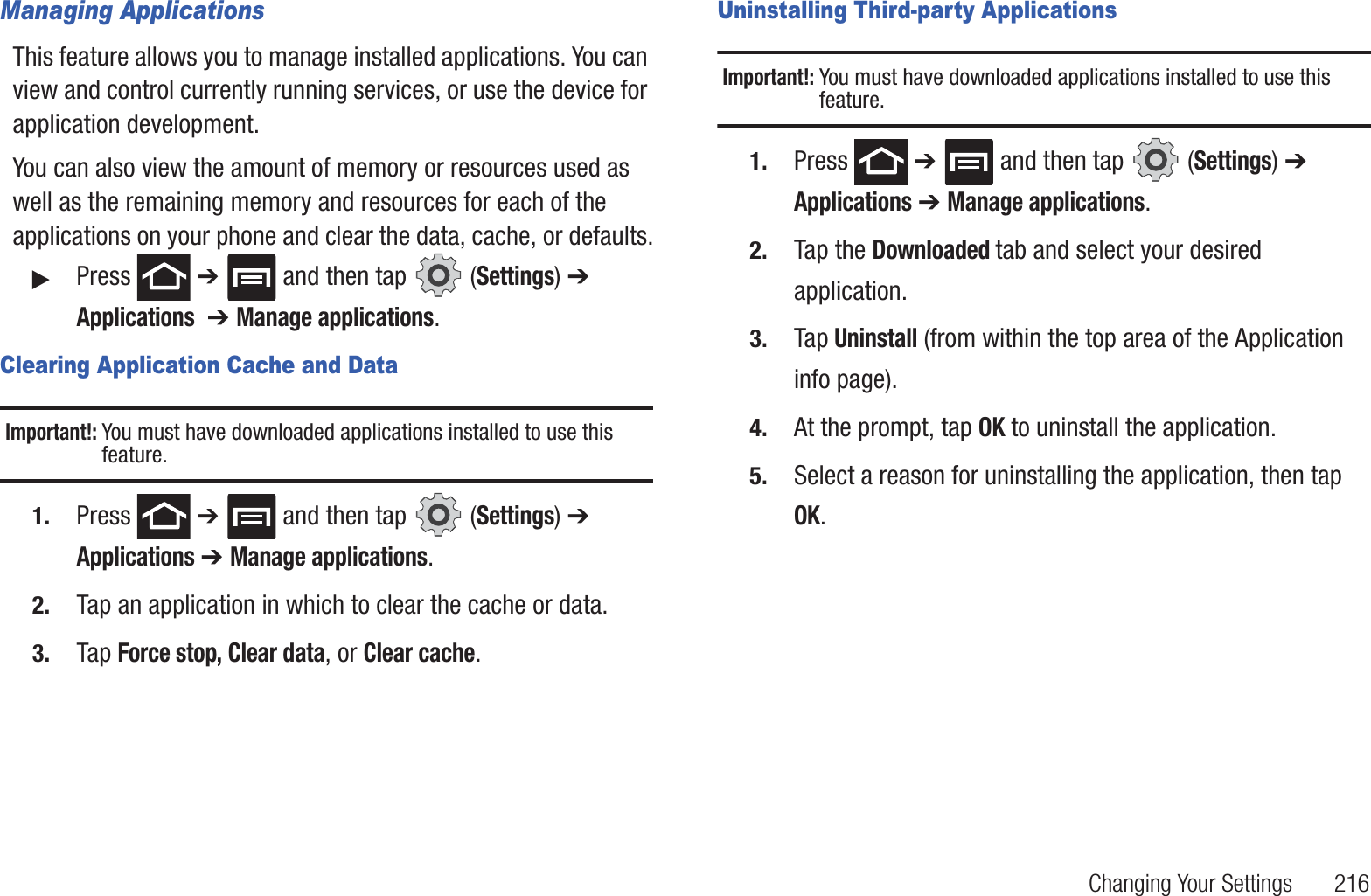 Changing Your Settings 216Managing ApplicationsThis feature allows you to manage installed applications. You can view and control currently running services, or use the device for application development.You can also view the amount of memory or resources used as well as the remaining memory and resources for each of the applications on your phone and clear the data, cache, or defaults.䊳Press ➔ and then tap (Settings) ➔ Applications ➔ Manage applications.Clearing Application Cache and DataImportant!: You must have downloaded applications installed to use this feature.1. Press ➔ and then tap (Settings) ➔ Applications ➔ Manage applications.2. Tap an application in which to clear the cache or data.3. Tap Force stop, Clear data, or Clear cache.Uninstalling Third-party ApplicationsImportant!: You must have downloaded applications installed to use this feature.1. Press ➔ and then tap (Settings) ➔ Applications ➔ Manage applications.2. Tap the Downloaded tab and select your desired application.3. Tap Uninstall (from within the top area of the Application info page).4. At the prompt, tap OK to uninstall the application.5. Select a reason for uninstalling the application, then tap OK.