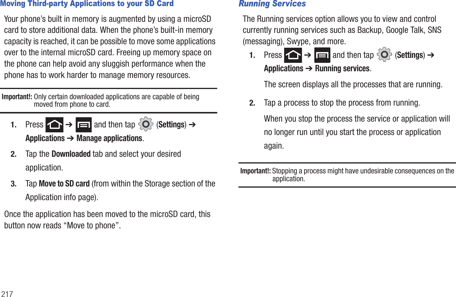 217Moving Third-party Applications to your SD CardYour phone’s built in memory is augmented by using a microSD card to store additional data. When the phone’s built-in memory capacity is reached, it can be possible to move some applications over to the internal microSD card. Freeing up memory space on the phone can help avoid any sluggish performance when the phone has to work harder to manage memory resources.Important!: Only certain downloaded applications are capable of being moved from phone to card.1. Press  ➔   and then tap   (Settings) ➔ Applications ➔ Manage applications.2. Tap the Downloaded tab and select your desired application.3. Tap Move to SD card (from within the Storage section of the Application info page).Once the application has been moved to the microSD card, this button now reads “Move to phone”.Running ServicesThe Running services option allows you to view and control currently running services such as Backup, Google Talk, SNS (messaging), Swype, and more.1. Press  ➔   and then tap   (Settings) ➔ Applications ➔ Running services. The screen displays all the processes that are running.2. Tap a process to stop the process from running.When you stop the process the service or application will no longer run until you start the process or application again.Important!: Stopping a process might have undesirable consequences on the application.