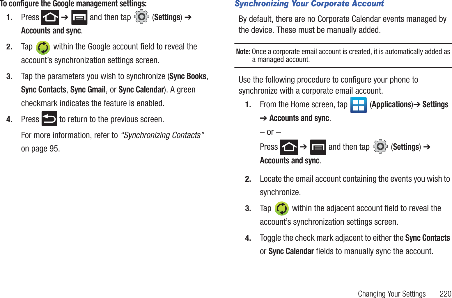 Changing Your Settings       220To configure the Google management settings:1. Press  ➔   and then tap   (Settings) ➔ Accounts and sync.2. Tap   within the Google account field to reveal the account’s synchronization settings screen.3. Tap the parameters you wish to synchronize (Sync Books,  Sync Contacts, Sync Gmail, or Sync Calendar). A green checkmark indicates the feature is enabled.4. Press   to return to the previous screen.For more information, refer to “Synchronizing Contacts”  on page 95.Synchronizing Your Corporate AccountBy default, there are no Corporate Calendar events managed by the device. These must be manually added. Note: Once a corporate email account is created, it is automatically added as a managed account. Use the following procedure to configure your phone to synchronize with a corporate email account.1. From the Home screen, tap  (Applications)➔ Settings  ➔ Accounts and sync.– or –Press  ➔   and then tap   (Settings) ➔ Accounts and sync.2. Locate the email account containing the events you wish to synchronize.3. Tap   within the adjacent account field to reveal the account’s synchronization settings screen.4. Toggle the check mark adjacent to either the Sync Contacts or Sync Calendar fields to manually sync the account.