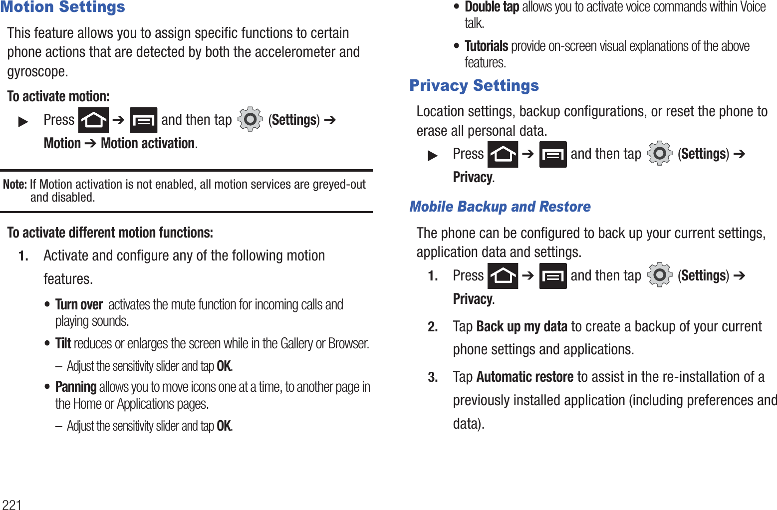 221Motion SettingsThis feature allows you to assign specific functions to certain phone actions that are detected by both the accelerometer and gyroscope.To activate motion:䊳Press ➔ and then tap (Settings) ➔ Motion ➔ Motion activation.Note: If Motion activation is not enabled, all motion services are greyed-out and disabled.To activate different motion functions:1. Activate and configure any of the following motion features.• Turn over activates the mute function for incoming calls and playing sounds.•Tilt reduces or enlarges the screen while in the Gallery or Browser.–Adjust the sensitivity slider and tap OK.• Panning allows you to move icons one at a time, to another page in the Home or Applications pages.–Adjust the sensitivity slider and tap OK.• Double tap allows you to activate voice commands within Voice talk.• Tutorials provide on-screen visual explanations of the above features.Privacy SettingsLocation settings, backup configurations, or reset the phone to erase all personal data.䊳Press ➔ and then tap (Settings) ➔ Privacy.Mobile Backup and RestoreThe phone can be configured to back up your current settings, application data and settings.1. Press ➔ and then tap (Settings) ➔ Privacy.2. Tap Back up my data to create a backup of your current phone settings and applications.3. Tap Automatic restore to assist in the re-installation of a previously installed application (including preferences and data).