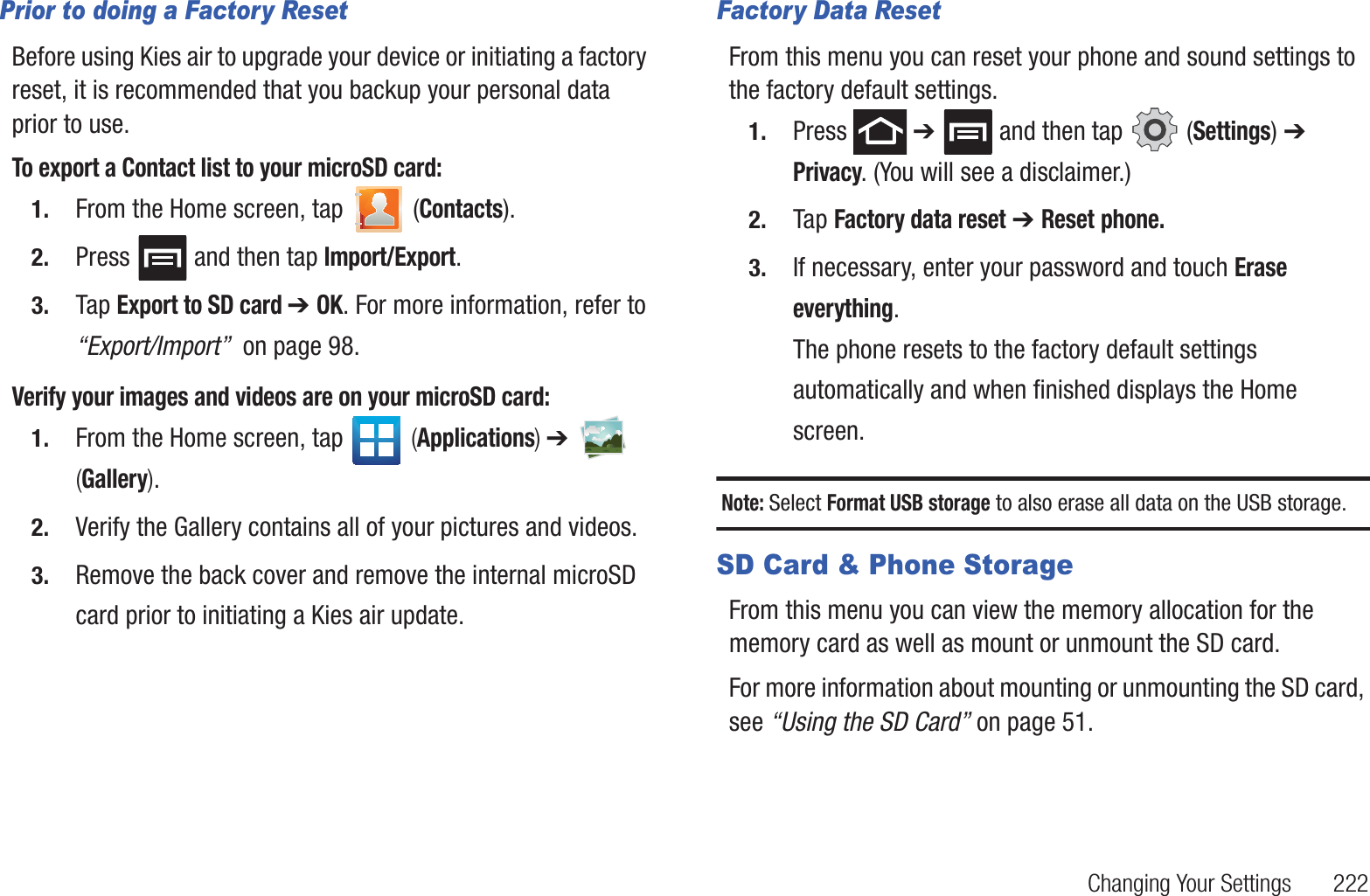Changing Your Settings       222Prior to doing a Factory ResetBefore using Kies air to upgrade your device or initiating a factory reset, it is recommended that you backup your personal data prior to use. To export a Contact list to your microSD card:1. From the Home screen, tap   (Contacts).2. Press   and then tap Import/Export.3. Tap Export to SD card ➔ OK. For more information, refer to “Export/Import”  on page 98.Verify your images and videos are on your microSD card:1. From the Home screen, tap   (Applications) ➔   (Gallery).2. Verify the Gallery contains all of your pictures and videos.3. Remove the back cover and remove the internal microSD card prior to initiating a Kies air update.Factory Data ResetFrom this menu you can reset your phone and sound settings to the factory default settings.1. Press  ➔   and then tap   (Settings) ➔ Privacy. (You will see a disclaimer.)2. Tap Factory data reset ➔ Reset phone.3. If necessary, enter your password and touch Erase everything.The phone resets to the factory default settings automatically and when finished displays the Home screen.Note: Select Format USB storage to also erase all data on the USB storage.SD Card &amp; Phone StorageFrom this menu you can view the memory allocation for the memory card as well as mount or unmount the SD card.For more information about mounting or unmounting the SD card, see “Using the SD Card” on page 51.