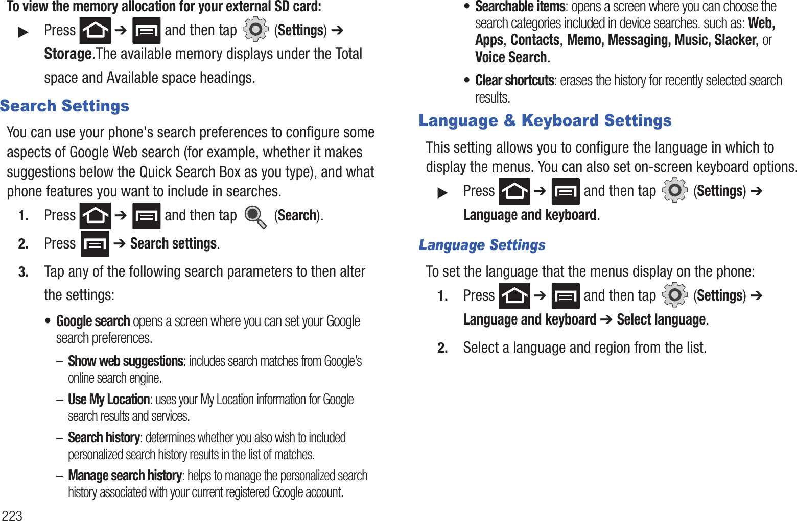 223To view the memory allocation for your external SD card:䊳Press  ➔   and then tap   (Settings) ➔ Storage.The available memory displays under the Total space and Available space headings.Search SettingsYou can use your phone&apos;s search preferences to configure some aspects of Google Web search (for example, whether it makes suggestions below the Quick Search Box as you type), and what phone features you want to include in searches. 1. Press  ➔   and then tap   (Search).2. Press  ➔ Search settings.3. Tap any of the following search parameters to then alter the settings:• Google search opens a screen where you can set your Google search preferences.–Show web suggestions: includes search matches from Google’s online search engine.–Use My Location: uses your My Location information for Google search results and services.–Search history: determines whether you also wish to included personalized search history results in the list of matches.–Manage search history: helps to manage the personalized search history associated with your current registered Google account.• Searchable items: opens a screen where you can choose the search categories included in device searches. such as: Web, Apps, Contacts, Memo, Messaging, Music, Slacker, or Voice Search.• Clear shortcuts: erases the history for recently selected search results.Language &amp; Keyboard SettingsThis setting allows you to configure the language in which to display the menus. You can also set on-screen keyboard options.䊳Press  ➔   and then tap   (Settings) ➔ Language and keyboard.Language SettingsTo set the language that the menus display on the phone:1. Press  ➔   and then tap   (Settings) ➔ Language and keyboard ➔ Select language.2. Select a language and region from the list.