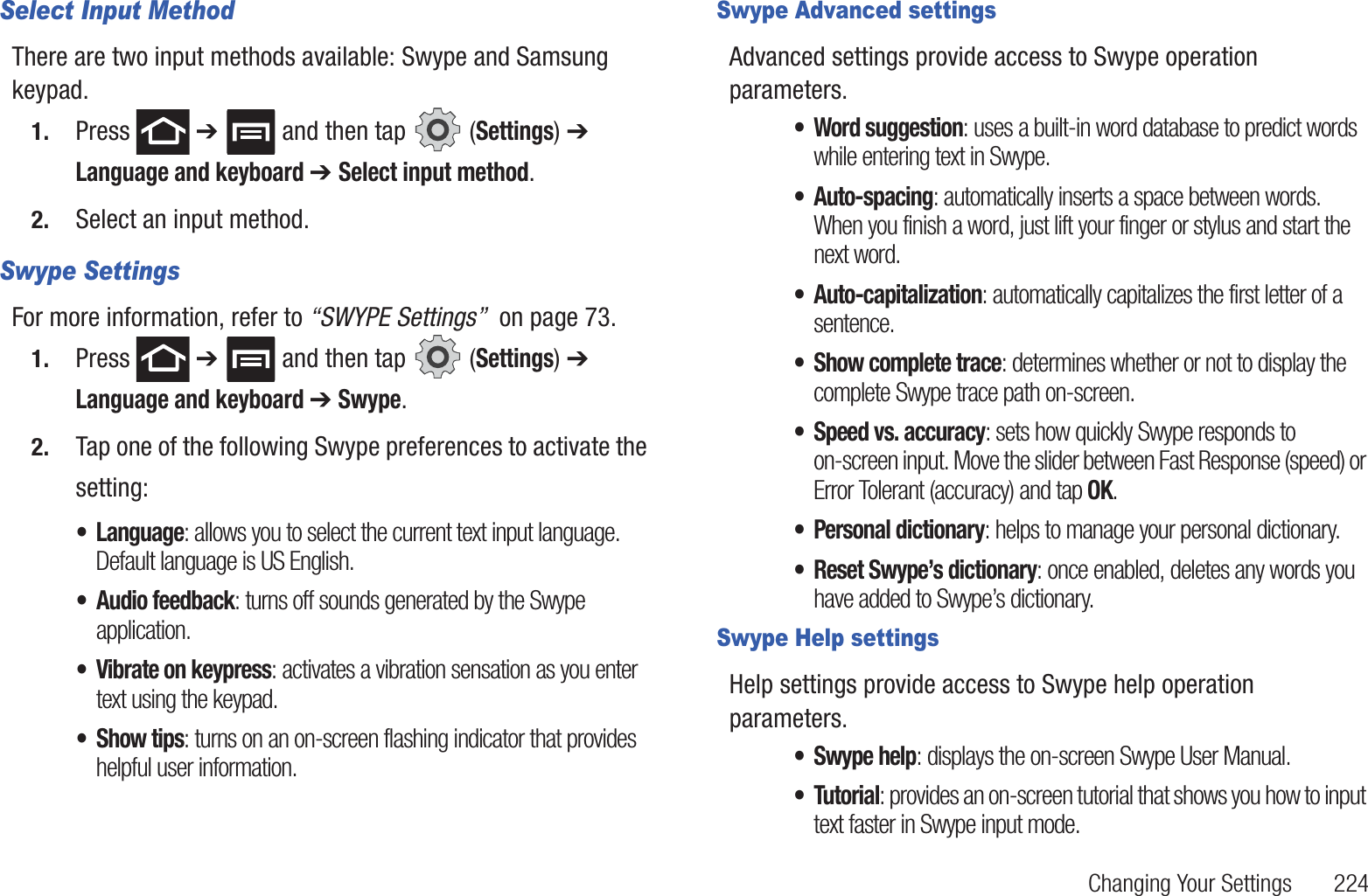 Changing Your Settings       224Select Input MethodThere are two input methods available: Swype and Samsung keypad. 1. Press  ➔   and then tap   (Settings) ➔ Language and keyboard ➔ Select input method.2. Select an input method.Swype SettingsFor more information, refer to “SWYPE Settings”  on page 73.1. Press  ➔   and then tap   (Settings) ➔ Language and keyboard ➔ Swype.2. Tap one of the following Swype preferences to activate the setting:• Language: allows you to select the current text input language. Default language is US English.• Audio feedback: turns off sounds generated by the Swype application.• Vibrate on keypress: activates a vibration sensation as you enter text using the keypad.• Show tips: turns on an on-screen flashing indicator that provides helpful user information.Swype Advanced settingsAdvanced settings provide access to Swype operation parameters.• Word suggestion: uses a built-in word database to predict words while entering text in Swype.• Auto-spacing: automatically inserts a space between words. When you finish a word, just lift your finger or stylus and start the next word.• Auto-capitalization: automatically capitalizes the first letter of a sentence.• Show complete trace: determines whether or not to display the complete Swype trace path on-screen.• Speed vs. accuracy: sets how quickly Swype responds to on-screen input. Move the slider between Fast Response (speed) or Error Tolerant (accuracy) and tap OK.• Personal dictionary: helps to manage your personal dictionary.• Reset Swype’s dictionary: once enabled, deletes any words you have added to Swype’s dictionary.Swype Help settingsHelp settings provide access to Swype help operation parameters.• Swype help: displays the on-screen Swype User Manual.• Tutorial: provides an on-screen tutorial that shows you how to input text faster in Swype input mode.