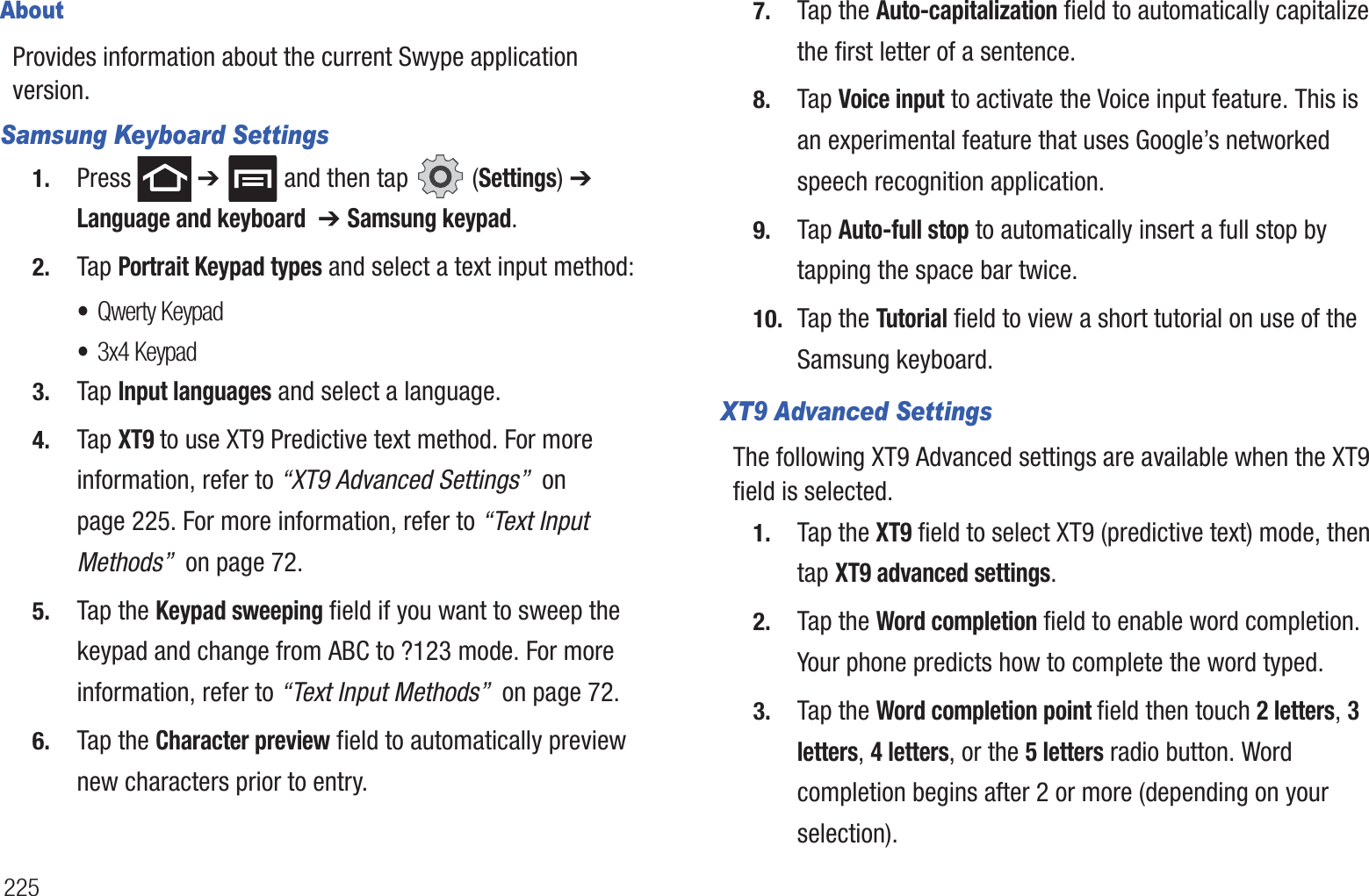 225AboutProvides information about the current Swype application version.Samsung Keyboard Settings1. Press  ➔   and then tap   (Settings) ➔ Language and keyboard  ➔ Samsung keypad.2. Tap Portrait Keypad types and select a text input method:•Qwerty Keypad•3x4 Keypad 3. Tap Input languages and select a language.4. Tap XT9 to use XT9 Predictive text method. For more information, refer to “XT9 Advanced Settings”  on page 225. For more information, refer to “Text Input Methods”  on page 72.5. Tap the Keypad sweeping field if you want to sweep the keypad and change from ABC to ?123 mode. For more information, refer to “Text Input Methods”  on page 72.6. Tap the Character preview field to automatically preview new characters prior to entry.7. Tap the Auto-capitalization field to automatically capitalize the first letter of a sentence.8. Tap Voice input to activate the Voice input feature. This is an experimental feature that uses Google’s networked speech recognition application.9. Tap Auto-full stop to automatically insert a full stop by tapping the space bar twice.10. Tap the Tutorial field to view a short tutorial on use of the Samsung keyboard.XT9 Advanced SettingsThe following XT9 Advanced settings are available when the XT9 field is selected.1. Tap the XT9 field to select XT9 (predictive text) mode, then tap XT9 advanced settings.2. Tap the Word completion field to enable word completion. Your phone predicts how to complete the word typed.3. Tap the Word completion point field then touch 2 letters, 3 letters, 4 letters, or the 5 letters radio button. Word completion begins after 2 or more (depending on your selection).