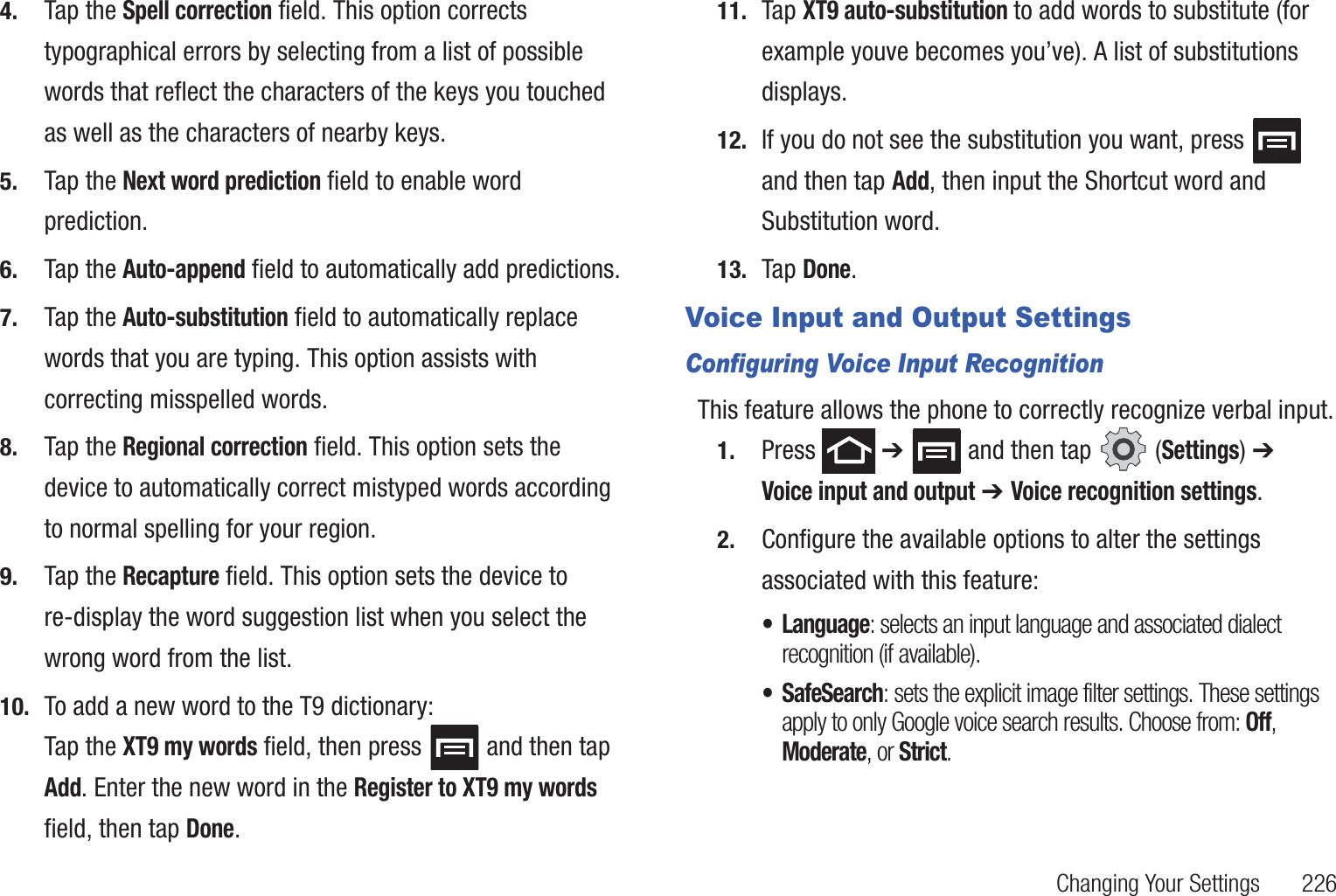 Changing Your Settings       2264. Tap the Spell correction field. This option corrects typographical errors by selecting from a list of possible words that reflect the characters of the keys you touched as well as the characters of nearby keys.5. Tap the Next word prediction field to enable word prediction.6. Tap the Auto-append field to automatically add predictions.7. Tap the Auto-substitution field to automatically replace words that you are typing. This option assists with correcting misspelled words.8. Tap the Regional correction field. This option sets the device to automatically correct mistyped words according to normal spelling for your region.9. Tap the Recapture field. This option sets the device to re-display the word suggestion list when you select the wrong word from the list.10. To add a new word to the T9 dictionary:Tap the XT9 my words field, then press   and then tap Add. Enter the new word in the Register to XT9 my words field, then tap Done.11. Tap XT9 auto-substitution to add words to substitute (for example youve becomes you’ve). A list of substitutions displays.12. If you do not see the substitution you want, press   and then tap Add, then input the Shortcut word and Substitution word. 13. Tap Done.Voice Input and Output SettingsConfiguring Voice Input RecognitionThis feature allows the phone to correctly recognize verbal input.1. Press  ➔   and then tap   (Settings) ➔ Voice input and output ➔ Voice recognition settings.2. Configure the available options to alter the settings associated with this feature:• Language: selects an input language and associated dialect recognition (if available).• SafeSearch: sets the explicit image filter settings. These settings apply to only Google voice search results. Choose from: Off, Moderate, or Strict.