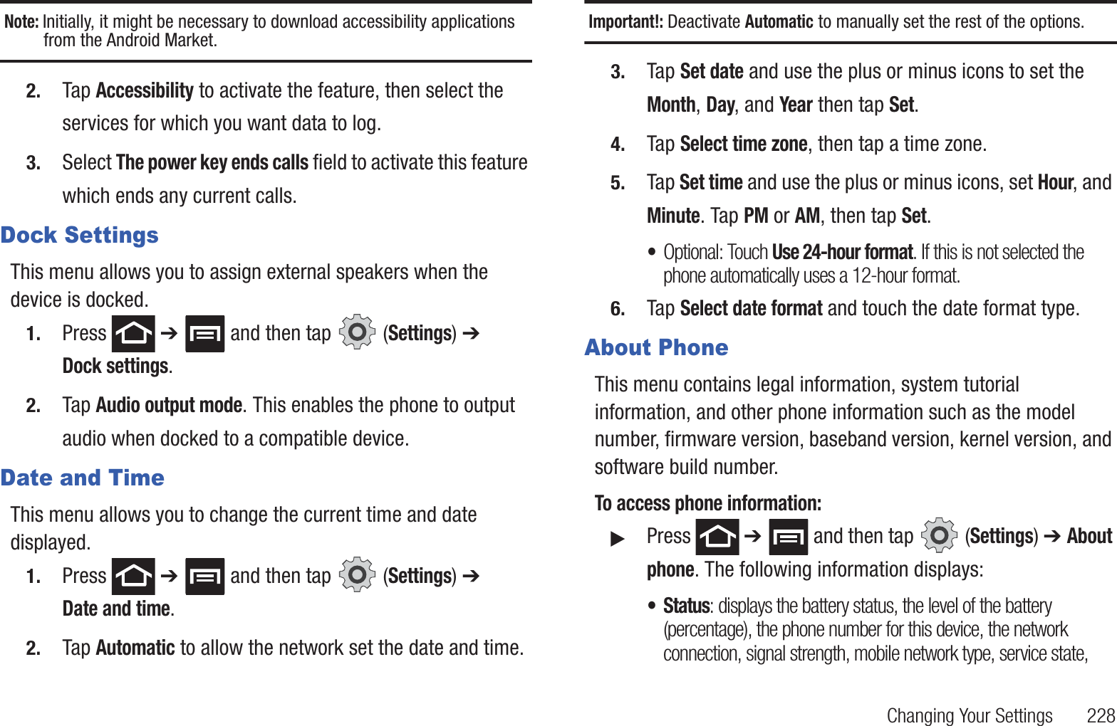 Changing Your Settings       228Note: Initially, it might be necessary to download accessibility applications from the Android Market.2. Tap Accessibility to activate the feature, then select the services for which you want data to log.3. Select The power key ends calls field to activate this feature which ends any current calls.Dock SettingsThis menu allows you to assign external speakers when the device is docked.1. Press  ➔   and then tap   (Settings) ➔ Dock settings.2. Tap Audio output mode. This enables the phone to output audio when docked to a compatible device.Date and TimeThis menu allows you to change the current time and date displayed.1. Press  ➔   and then tap   (Settings) ➔ Date and time.2. Tap Automatic to allow the network set the date and time.Important!: Deactivate Automatic to manually set the rest of the options.3. Tap Set date and use the plus or minus icons to set the Month, Day, and Year then tap Set.4. Tap Select time zone, then tap a time zone.5. Tap Set time and use the plus or minus icons, set Hour, and Minute. Tap PM or AM, then tap Set.•Optional: Touch Use 24-hour format. If this is not selected the phone automatically uses a 12-hour format.6. Tap Select date format and touch the date format type.About PhoneThis menu contains legal information, system tutorial information, and other phone information such as the model number, firmware version, baseband version, kernel version, and software build number. To access phone information:䊳Press  ➔   and then tap   (Settings) ➔ About phone. The following information displays:• Status: displays the battery status, the level of the battery (percentage), the phone number for this device, the network connection, signal strength, mobile network type, service state, 