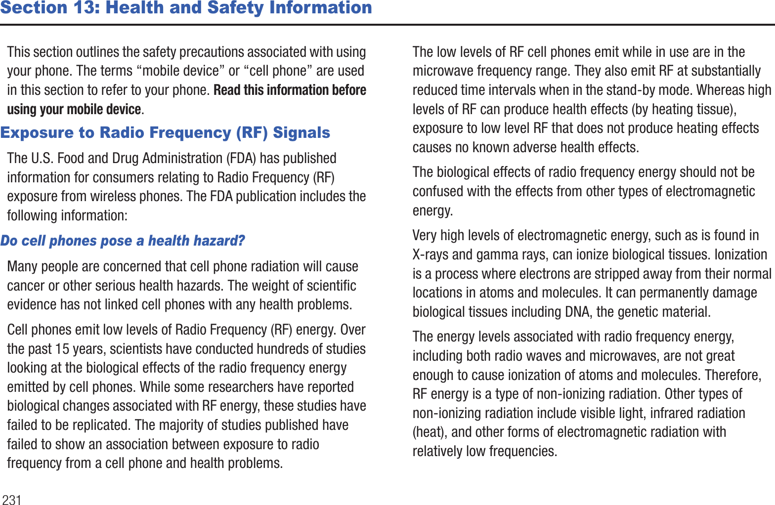 231Section 13: Health and Safety InformationThis section outlines the safety precautions associated with using your phone. The terms “mobile device” or “cell phone” are used in this section to refer to your phone. Read this information before using your mobile device.Exposure to Radio Frequency (RF) SignalsThe U.S. Food and Drug Administration (FDA) has published information for consumers relating to Radio Frequency (RF) exposure from wireless phones. The FDA publication includes the following information:Do cell phones pose a health hazard?Many people are concerned that cell phone radiation will cause cancer or other serious health hazards. The weight of scientific evidence has not linked cell phones with any health problems.Cell phones emit low levels of Radio Frequency (RF) energy. Over the past 15 years, scientists have conducted hundreds of studies looking at the biological effects of the radio frequency energy emitted by cell phones. While some researchers have reported biological changes associated with RF energy, these studies have failed to be replicated. The majority of studies published have failed to show an association between exposure to radio frequency from a cell phone and health problems.The low levels of RF cell phones emit while in use are in the microwave frequency range. They also emit RF at substantially reduced time intervals when in the stand-by mode. Whereas high levels of RF can produce health effects (by heating tissue), exposure to low level RF that does not produce heating effects causes no known adverse health effects.The biological effects of radio frequency energy should not be confused with the effects from other types of electromagnetic energy.Very high levels of electromagnetic energy, such as is found in X-rays and gamma rays, can ionize biological tissues. Ionization is a process where electrons are stripped away from their normal locations in atoms and molecules. It can permanently damage biological tissues including DNA, the genetic material.The energy levels associated with radio frequency energy, including both radio waves and microwaves, are not great enough to cause ionization of atoms and molecules. Therefore, RF energy is a type of non-ionizing radiation. Other types of non-ionizing radiation include visible light, infrared radiation (heat), and other forms of electromagnetic radiation with relatively low frequencies.
