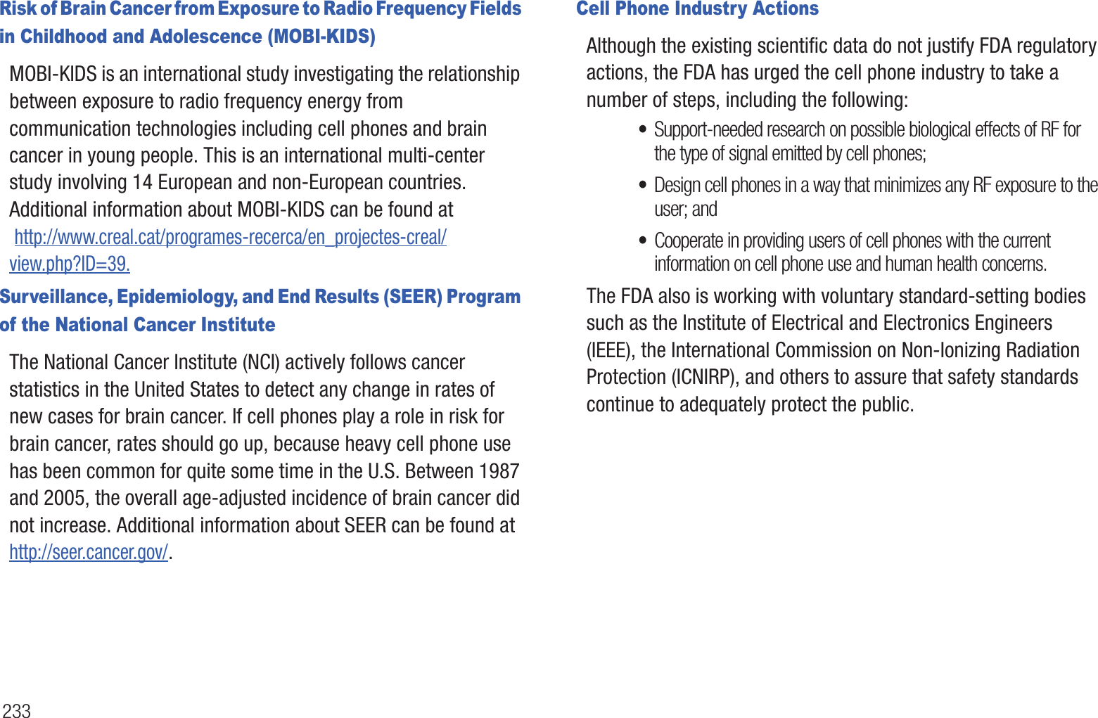 233Risk of Brain Cancer from Exposure to Radio Frequency Fields in Childhood and Adolescence (MOBI-KIDS)MOBI-KIDS is an international study investigating the relationship between exposure to radio frequency energy from communication technologies including cell phones and brain cancer in young people. This is an international multi-center study involving 14 European and non-European countries. Additional information about MOBI-KIDS can be found at http://www.creal.cat/programes-recerca/en_projectes-creal/view.php?ID=39.Surveillance, Epidemiology, and End Results (SEER) Program of the National Cancer InstituteThe National Cancer Institute (NCI) actively follows cancer statistics in the United States to detect any change in rates of new cases for brain cancer. If cell phones play a role in risk for brain cancer, rates should go up, because heavy cell phone use has been common for quite some time in the U.S. Between 1987 and 2005, the overall age-adjusted incidence of brain cancer did not increase. Additional information about SEER can be found athttp://seer.cancer.gov/.Cell Phone Industry ActionsAlthough the existing scientific data do not justify FDA regulatory actions, the FDA has urged the cell phone industry to take a number of steps, including the following:•Support-needed research on possible biological effects of RF for the type of signal emitted by cell phones;•Design cell phones in a way that minimizes any RF exposure to the user; and•Cooperate in providing users of cell phones with the current information on cell phone use and human health concerns.The FDA also is working with voluntary standard-setting bodies such as the Institute of Electrical and Electronics Engineers (IEEE), the International Commission on Non-Ionizing Radiation Protection (ICNIRP), and others to assure that safety standards continue to adequately protect the public.