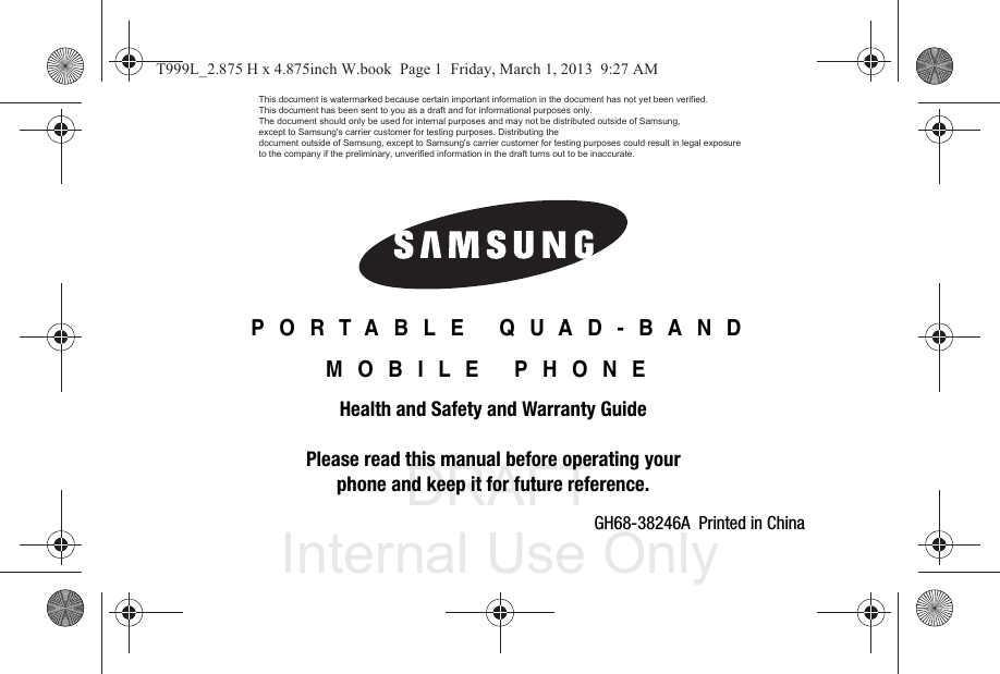 DRAFT Internal Use OnlyGH68-38246A  Printed in China PORTABLE QUAD-BANDMOBILE PHONEHealth and Safety and Warranty GuidePlease read this manual before operating yourphone and keep it for future reference.T999L_2.875 H x 4.875inch W.book  Page 1  Friday, March 1, 2013  9:27 AMThis document is watermarked because certain important information in the document has not yet been verified. This document has been sent to you as a draft and for informational purposes only. The document should only be used for internal purposes and may not be distributed outside of Samsung, except to Samsung&apos;s carrier customer for testing purposes. Distributing the document outside of Samsung, except to Samsung&apos;s carrier customer for testing purposes could result in legal exposure to the company if the preliminary, unverified information in the draft turns out to be inaccurate.